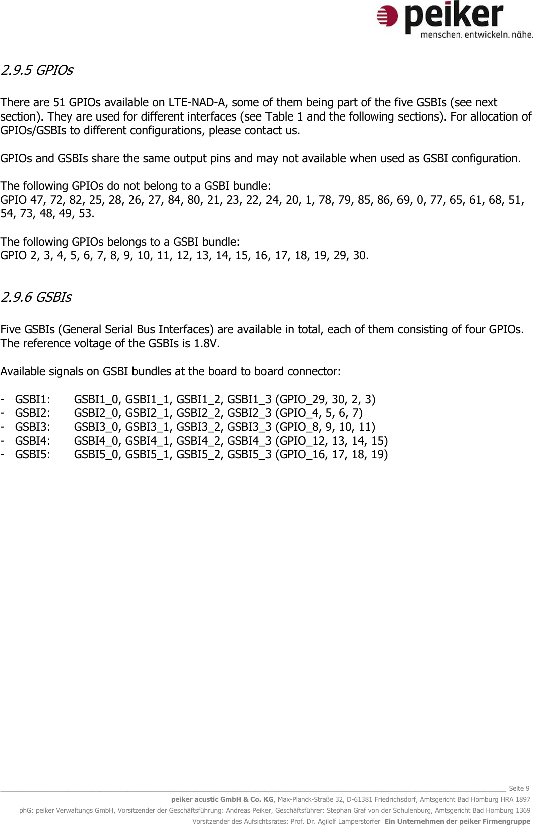   _______________________________________________________________________________________________________________ Seite 9 peiker acustic GmbH &amp; Co. KG, Max-Planck-Straße 32, D-61381 Friedrichsdorf, Amtsgericht Bad Homburg HRA 1897 phG: peiker Verwaltungs GmbH, Vorsitzender der Geschäftsführung: Andreas Peiker, Geschäftsführer: Stephan Graf von der Schulenburg, Amtsgericht Bad Homburg 1369 Vorsitzender des Aufsichtsrates: Prof. Dr. Agilolf Lamperstorfer  Ein Unternehmen der peiker Firmengruppe 2.9.5 GPIOs  There are 51 GPIOs available on LTE-NAD-A, some of them being part of the five GSBIs (see next section). They are used for different interfaces (see Table 1 and the following sections). For allocation of GPIOs/GSBIs to different configurations, please contact us.   GPIOs and GSBIs share the same output pins and may not available when used as GSBI configuration.   The following GPIOs do not belong to a GSBI bundle:  GPIO 47, 72, 82, 25, 28, 26, 27, 84, 80, 21, 23, 22, 24, 20, 1, 78, 79, 85, 86, 69, 0, 77, 65, 61, 68, 51, 54, 73, 48, 49, 53.  The following GPIOs belongs to a GSBI bundle: GPIO 2, 3, 4, 5, 6, 7, 8, 9, 10, 11, 12, 13, 14, 15, 16, 17, 18, 19, 29, 30.  2.9.6 GSBIs  Five GSBIs (General Serial Bus Interfaces) are available in total, each of them consisting of four GPIOs. The reference voltage of the GSBIs is 1.8V.   Available signals on GSBI bundles at the board to board connector:  - GSBI1:  GSBI1_0, GSBI1_1, GSBI1_2, GSBI1_3 (GPIO_29, 30, 2, 3) - GSBI2:  GSBI2_0, GSBI2_1, GSBI2_2, GSBI2_3 (GPIO_4, 5, 6, 7) - GSBI3:  GSBI3_0, GSBI3_1, GSBI3_2, GSBI3_3 (GPIO_8, 9, 10, 11) - GSBI4:  GSBI4_0, GSBI4_1, GSBI4_2, GSBI4_3 (GPIO_12, 13, 14, 15) - GSBI5:  GSBI5_0, GSBI5_1, GSBI5_2, GSBI5_3 (GPIO_16, 17, 18, 19)                   