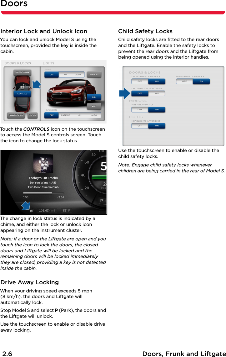Doors2.6 Doors, Frunk and LiftgateDoorsInterior Lock and Unlock IconYou can lock and unlock Model S using the touchscreen, provided the key is inside the cabin.To uch the CONTROLS icon on the touchscreen to access the Model S controls screen. Touch the icon to change the lock status.The change in lock status is indicated by a chime, and either the lock or unlock icon appearing on the instrument cluster.Note: If a door or the Liftgate are open and you touch the icon to lock the doors, the closed doors and Liftgate will be locked and the remaining doors will be locked immediately they are closed, providing a key is not detected inside the cabin.Drive Away LockingWhen your driving speed exceeds 5 mph (8 km/h). the doors and Liftgate will automatically lock.Stop Model S and select P (Park), the doors and the Liftgate will unlock.Use the touchscreen to enable or disable drive away locking.Child Safety LocksChild safety locks are fitted to the rear doors and the Liftgate. Enable the safety locks to prevent the rear doors and the Liftgate from being opened using the interior handles.Use the touchscreen to enable or disable the child safety locks.Note: Engage child safety locks whenever children are being carried in the rear of Model S.