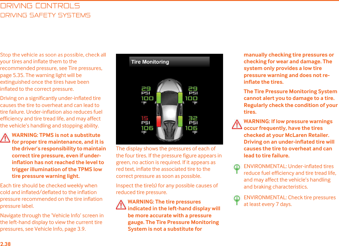 DRIVING CONTROLSRIVING SAFETY SYSTEMSyour tires and inflate them to the recommended pressure, see Tire pressures, page 5.35. The warning light will be extinguished once the tires have been inflated to the correct pressure.Driving on a significantly under-inflated tire causes the tire to overheat and can lead to tire failure. Under-inflation also reduces fuel efficiency and tire tread life, and may affect the vehicle!s handling and stopping ability.WARNING: TPMS is not a substitute for proper tire maintenance, and it is the driver!s responsibility to maintain correct tire pressure, even if under-inflation has not reached the level to trigger illumination of the TPMS low tire pressure warning light. Each tire should be checked weekly when cold and inflated/deflated to the inflation pressure recommended on the tire inflation pressure label. Navigate through the &quot;Vehicle Info! screen in the left-hand display to view the current tire pressures, see Vehicle Info, page 3.9.The display shows the pressures of each of the four tires. If the pressure figure appears in green, no action is required. If it appears as red text, inflate the associated tire to the correct pressure as soon as possible.Inspect the tire(s) for any possible causes of reduced tire pressure.WARNING: The tire pressures indicated in the left-hand display will be more accurate with a pressure gauge. The Tire Pressure Monitoring System is not a substitute for manually checking tire pressures or checking for wear and damage. The system only provides a low tire pressure warning and does not re-inflate the tires.The Tire Pressure Monitoring System cannot alert you to damage to a tire. Regularly check the condition of your tires.WARNING: If low pressure warnings occur frequently, have the tires checked at your McLaren Retailer. Driving on an under-inflated tire will causes the tire to overheat and can lead to tire failure.ENVIRONMENTAL: Under-inflated tires reduce fuel efficiency and tire tread life, and may affect the vehicle!s handling and braking characteristics.ENVIRONMENTAL: Check tire pressures at least every 7 days.
