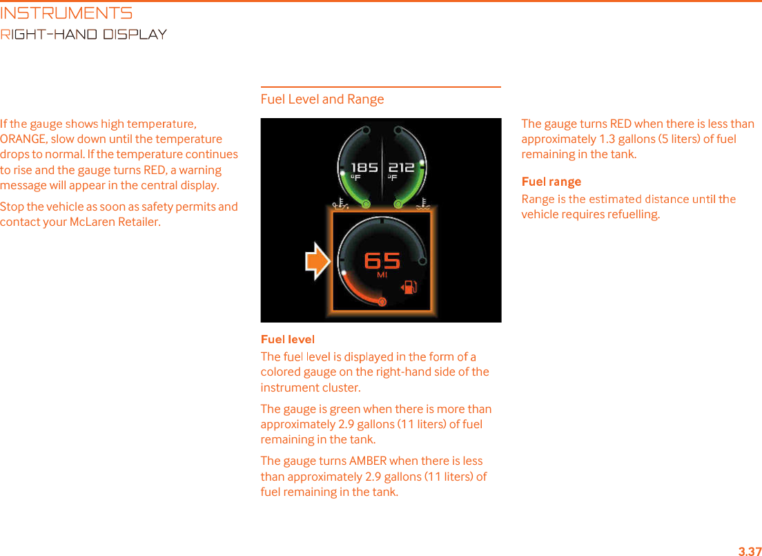 INSTRUMENTSIGHT-HAND DISPLAYORANGE, slow down until the temperature drops to normal. If the temperature continues to rise and the gauge turns RED, a warning message will appear in the central display.Stop the vehicle as soon as safety permits and contact your McLaren Retailer.Fuel Level and Rangecolored gauge on the right-hand side of the instrument cluster.The gauge is green when there is more than approximately 2.9 gallons (11 liters) of fuel remaining in the tank.The gauge turns AMBER when there is less than approximately 2.9 gallons (11 liters) of fuel remaining in the tank.The gauge turns RED when there is less than approximately 1.3 gallons (5 liters) of fuel remaining in the tank.vehicle requires refuelling.