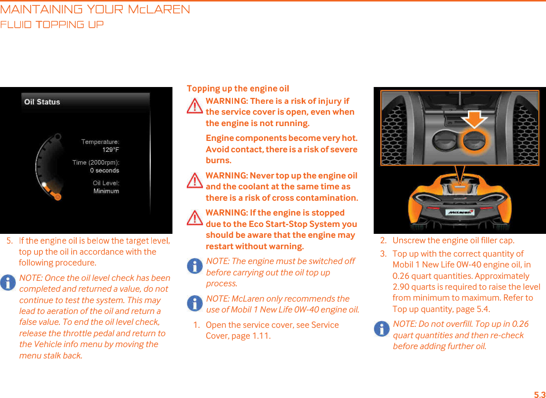 MAINTAINING YOUR McLARENLUID TOPPING UPtop up the oil in accordance with the following procedure.NOTE: Once the oil level check has been completed and returned a value, do not continue to test the system. This may lead to aeration of the oil and return a false value. To end the oil level check, release the throttle pedal and return to the Vehicle info menu by moving the menu stalk back.the service cover is open, even when the engine is not running. Engine components become very hot. Avoid contact, there is a risk of severe burns.WARNING: Never top up the engine oil and the coolant at the same time as there is a risk of cross contamination.WARNING: If the engine is stopped due to the Eco Start-Stop System you should be aware that the engine may restart without warning.NOTE: The engine must be switched off before carrying out the oil top up process.NOTE: McLaren only recommends the use of Mobil 1 New Life 0W-40 engine oil.1. Open the service cover, see Service Cover, page 1.11.2. Unscrew the engine oil filler cap.3. Top up with the correct quantity of Mobil 1 New Life 0W-40 engine oil, in 0.26 quart quantities. Approximately 2.90 quarts is required to raise the level from minimum to maximum. Refer to Top up quantity, page 5.4.NOTE: Do not overfill. Top up in 0.26 quart quantities and then re-check before adding further oil.