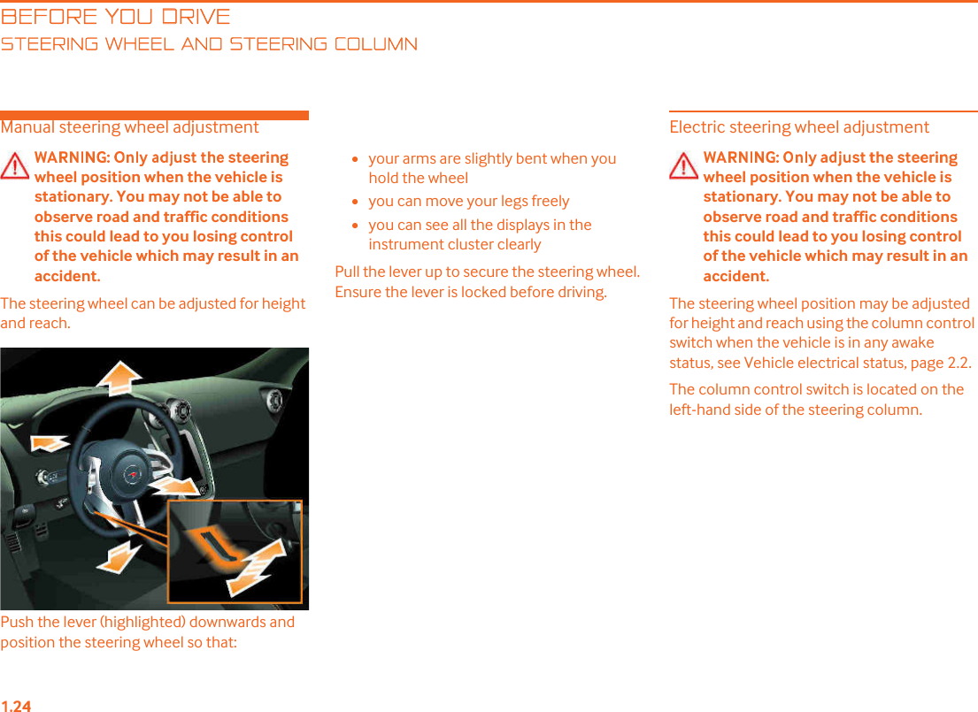 BEFORE YOU DRIVETEERING WHEEL AND STEERING COLUMNManual steering wheel adjustmentwheel position when the vehicle is stationary. You may not be able to observe road and traffic conditions this could lead to you losing control of the vehicle which may result in an accident.The steering wheel can be adjusted for height and reach.Push the lever (highlighted) downwards and position the steering wheel so that: •your arms are slightly bent when you hold the wheel•you can move your legs freely•you can see all the displays in the instrument cluster clearlyPull the lever up to secure the steering wheel. Ensure the lever is locked before driving.Electric steering wheel adjustmentwheel position when the vehicle is stationary. You may not be able to observe road and traffic conditions this could lead to you losing control of the vehicle which may result in an accident.The steering wheel position may be adjusted for height and reach using the column control switch when the vehicle is in any awake status, see Vehicle electrical status, page 2.2.The column control switch is located on the left-hand side of the steering column.
