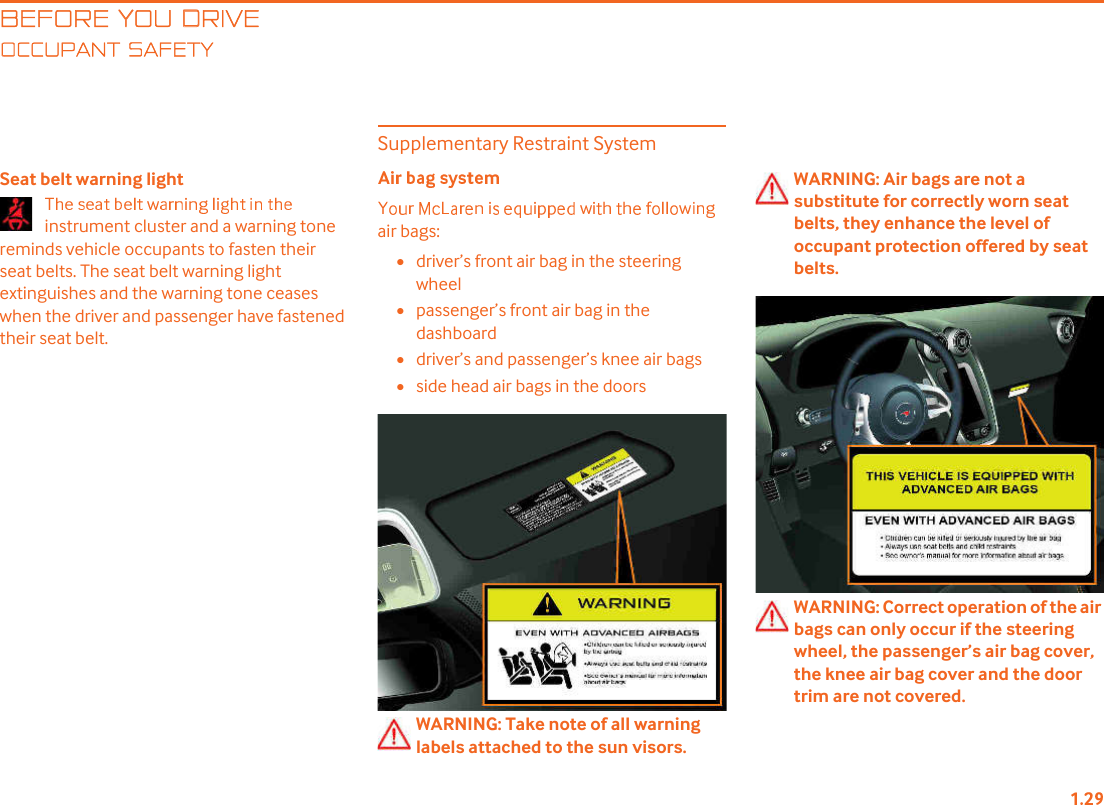 BEFORE YOU DRIVECCUPANT SAFETYSeat belt warning lightinstrument cluster and a warning tone reminds vehicle occupants to fasten their seat belts. The seat belt warning light extinguishes and the warning tone ceases when the driver and passenger have fastened their seat belt.Supplementary Restraint Systemair bags:•driver!s front air bag in the steering wheel•passenger!s front air bag in the dashboard•driver!s and passenger!s knee air bags•side head air bags in the doorsWARNING: Take note of all warning labels attached to the sun visors.WARNING: Air bags are not a substitute for correctly worn seat belts, they enhance the level of occupant protection offered by seat belts.WARNING: Correct operation of the air bags can only occur if the steering wheel, the passenger!s air bag cover, the knee air bag cover and the door trim are not covered.