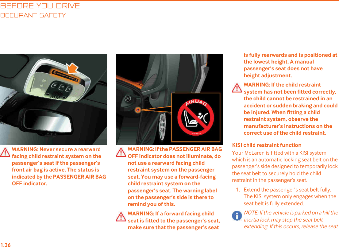 BEFORE YOU DRIVECCUPANT SAFETYfacing child restraint system on the passenger!s seat if the passenger!s front air bag is active. The status is indicated by the PASSENGER AIR BAG OFF indicator.WARNING: If the PASSENGER AIR BAG OFF indicator does not illuminate, do not use a rearward facing child restraint system on the passenger seat. You may use a forward-facing child restraint system on the passenger!s seat. The warning label on the passenger!s side is there to remind you of this.WARNING: If a forward facing child seat is fitted to the passenger!s seat, make sure that the passenger!s seat is fully rearwards and is positioned at the lowest height. A manual passenger!s seat does not have height adjustment.WARNING: If the child restraint system has not been fitted correctly, the child cannot be restrained in an accident or sudden braking and could be injured. When fitting a child restraint system, observe the manufacturer!s instructions on the correct use of the child restraint. which is an automatic locking seat belt on the passenger!s side designed to temporarily lock the seat belt to securely hold the child restraint in the passenger!s seat. 1. Extend the passenger!s seat belt fully. The KISI system only engages when the seat belt is fully extended.NOTE: If the vehicle is parked on a hill the inertia lock may stop the seat belt extending. If this occurs, release the seat 