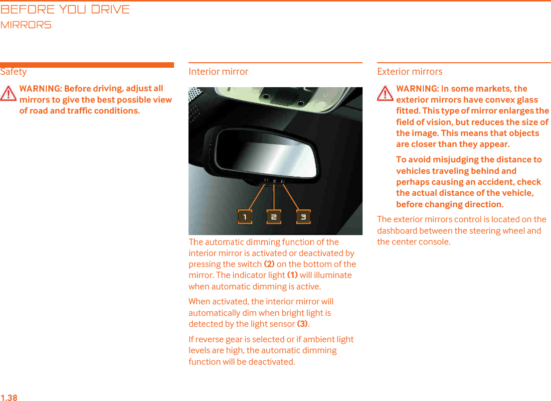 BEFORE YOU DRIVEIRRORSSafetyiving, adjust all mirrors to give the best possible view of road and traffic conditions.Interior mirrorinterior mirror is activated or deactivated by pressing the switch (2) on the bottom of the mirror. The indicator light (1) will illuminate when automatic dimming is active.When activated, the interior mirror will automatically dim when bright light is detected by the light sensor (3).If reverse gear is selected or if ambient light levels are high, the automatic dimming function will be deactivated.Exterior mirrorsexterior mirrors have convex glass fitted. This type of mirror enlarges the field of vision, but reduces the size of the image. This means that objects are closer than they appear.To avoid misjudging the distance to vehicles traveling behind and perhaps causing an accident, check the actual distance of the vehicle, before changing direction.The exterior mirrors control is located on the dashboard between the steering wheel and the center console.