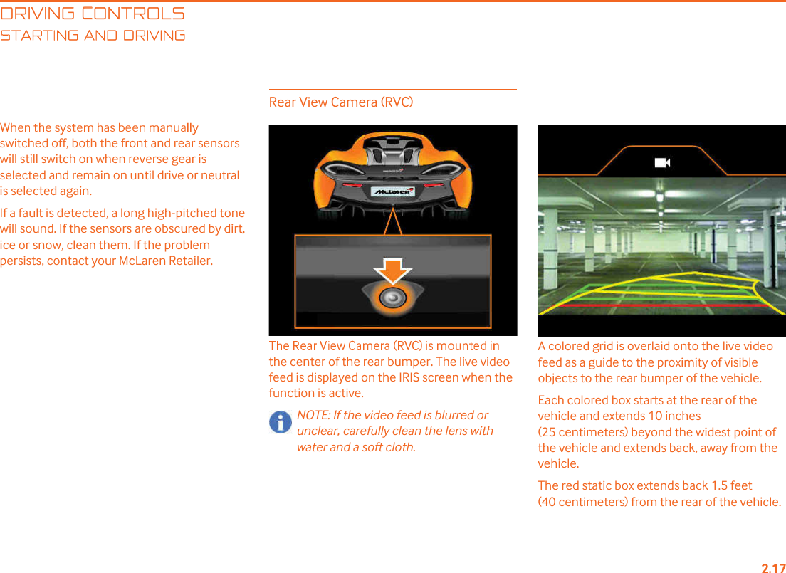DRIVING CONTROLSTARTING AND DRIVINGswitched off, both the front and rear sensors will still switch on when reverse gear is selected and remain on until drive or neutral is selected again.If a fault is detected, a long high-pitched tone will sound. If the sensors are obscured by dirt, ice or snow, clean them. If the problem persists, contact your McLaren Retailer.Rear View Camera (RVC)the center of the rear bumper. The live video feed is displayed on the IRIS screen when the function is active.NOTE: If the video feed is blurred or unclear, carefully clean the lens with water and a soft cloth.A colored grid is overlaid onto the live video feed as a guide to the proximity of visible objects to the rear bumper of the vehicle.Each colored box starts at the rear of the vehicle and extends 10 inches (25 centimeters) beyond the widest point of the vehicle and extends back, away from the vehicle.The red static box extends back 1.5 feet (40 centimeters) from the rear of the vehicle.