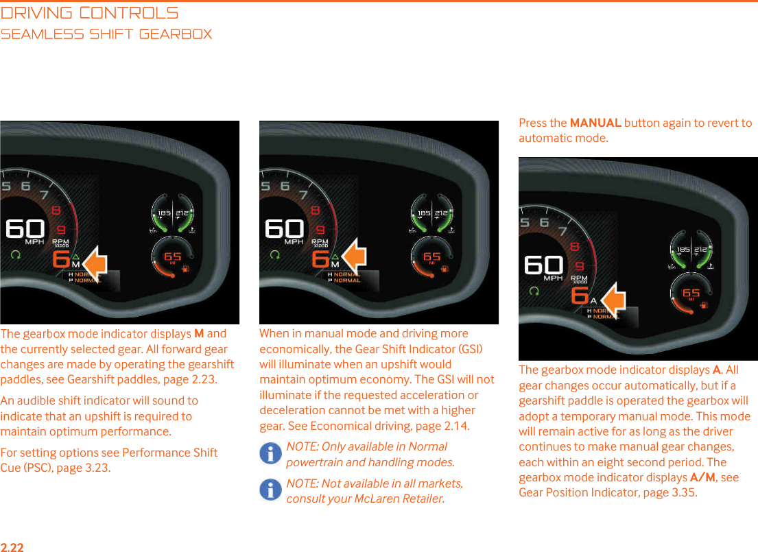 DRIVING CONTROLSEAMLESS SHIFT GEARBOXM and the currently selected gear. All forward gear changes are made by operating the gearshift paddles, see Gearshift paddles, page 2.23.An audible shift indicator will sound to indicate that an upshift is required to maintain optimum performance.For setting options see Performance Shift Cue (PSC), page 3.23.When in manual mode and driving more economically, the Gear Shift Indicator (GSI) will illuminate when an upshift would maintain optimum economy. The GSI will not illuminate if the requested acceleration or deceleration cannot be met with a higher gear. See Economical driving, page 2.14.NOTE: Only available in Normal powertrain and handling modes.NOTE: Not available in all markets, consult your McLaren Retailer.Press the MANUAL button again to revert to automatic mode.The gearbox mode indicator displays A. All gear changes occur automatically, but if a gearshift paddle is operated the gearbox will adopt a temporary manual mode. This mode will remain active for as long as the driver continues to make manual gear changes, each within an eight second period. The gearbox mode indicator displays A/M, see Gear Position Indicator, page 3.35. 
