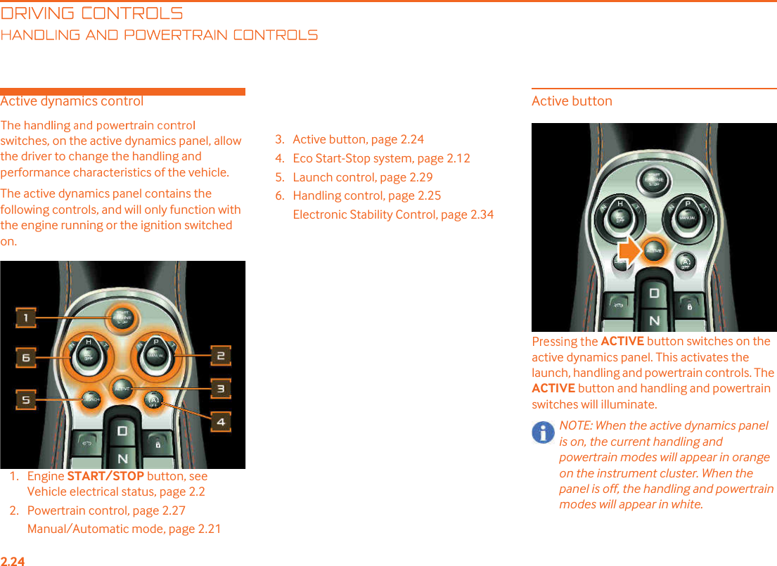 DRIVING CONTROLSANDLING AND POWERTRAIN CONTROLSActive dynamics controlswitches, on the active dynamics panel, allow the driver to change the handling and performance characteristics of the vehicle.The active dynamics panel contains the following controls, and will only function with the engine running or the ignition switched on.1. Engine START/STOP button, see Vehicle electrical status, page 2.22. Powertrain control, page 2.27Manual/Automatic mode, page 2.213. Active button, page 2.244. Eco Start-Stop system, page 2.125. Launch control, page 2.296. Handling control, page 2.25Electronic Stability Control, page 2.34Active buttonACTIVE button switches on the active dynamics panel. This activates the launch, handling and powertrain controls. The ACTIVE button and handling and powertrain switches will illuminate.NOTE: When the active dynamics panel is on, the current handling and powertrain modes will appear in orange on the instrument cluster. When the panel is off, the handling and powertrain modes will appear in white.