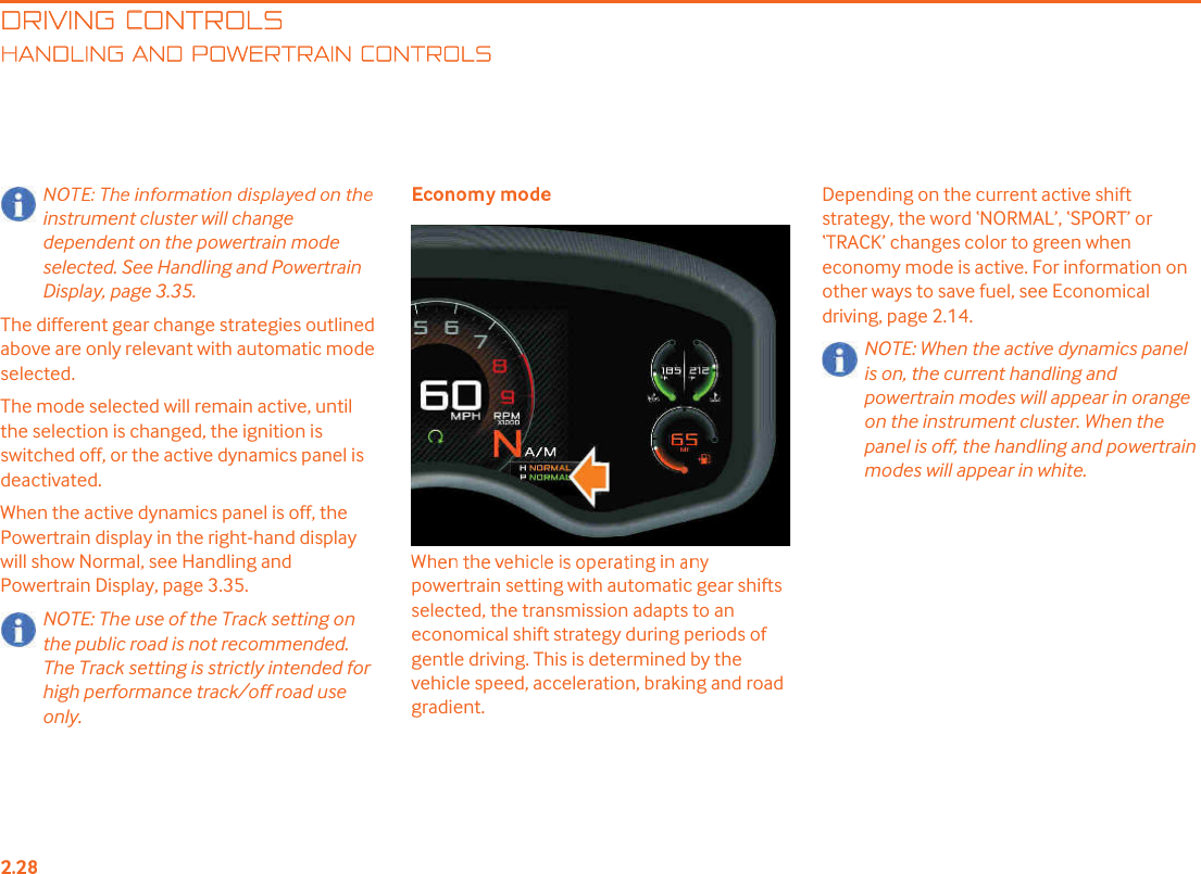 DRIVING CONTROLSANDLING AND POWERTRAIN CONTROLSinstrument cluster will change dependent on the powertrain mode selected. See Handling and Powertrain Display, page 3.35.The different gear change strategies outlined above are only relevant with automatic mode selected.The mode selected will remain active, until the selection is changed, the ignition is switched off, or the active dynamics panel is deactivated.When the active dynamics panel is off, the Powertrain display in the right-hand display will show Normal, see Handling and Powertrain Display, page 3.35.NOTE: The use of the Track setting on the public road is not recommended. The Track setting is strictly intended for high performance track/off road use only.powertrain setting with automatic gear shifts selected, the transmission adapts to an economical shift strategy during periods of gentle driving. This is determined by the vehicle speed, acceleration, braking and road gradient. Depending on the current active shift strategy, the word &quot;NORMAL!, &quot;SPORT! or &quot;TRACK! changes color to green when economy mode is active. For information on other ways to save fuel, see Economical driving, page 2.14.NOTE: When the active dynamics panel is on, the current handling and powertrain modes will appear in orange on the instrument cluster. When the panel is off, the handling and powertrain modes will appear in white.