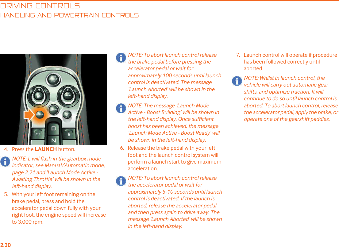 DRIVING CONTROLSANDLING AND POWERTRAIN CONTROLSLAUNCH button.NOTE: L will flash in the gearbox mode indicator, see Manual/Automatic mode, page 2.21 and &quot;Launch Mode Active - Awaiting Throttle! will be shown in the left-hand display.5. With your left foot remaining on the brake pedal, press and hold the accelerator pedal down fully with your right foot, the engine speed will increase to 3,000 rpm.NOTE: To abort launch control release the brake pedal before pressing the accelerator pedal or wait for approximately 100 seconds until launch control is deactivated. The message &quot;Launch Aborted! will be shown in the left-hand display.NOTE: The message &quot;Launch Mode Active - Boost Building! will be shown in the left-hand display. Once sufficient boost has been achieved, the message &quot;Launch Mode Active - Boost Ready! will be shown in the left-hand display.6. Release the brake pedal with your left foot and the launch control system will perform a launch start to give maximum acceleration.NOTE: To abort launch control release the accelerator pedal or wait for approximately 5-10 seconds until launch control is deactivated. If the launch is aborted, release the accelerator pedal and then press again to drive away. The message &quot;Launch Aborted! will be shown in the left-hand display.7. Launch control will operate if procedure has been followed correctly until aborted.NOTE: Whilst in launch control, the vehicle will carry out automatic gear shifts, and optimize traction. It will continue to do so until launch control is aborted. To abort launch control, release the accelerator pedal, apply the brake, or operate one of the gearshift paddles. 