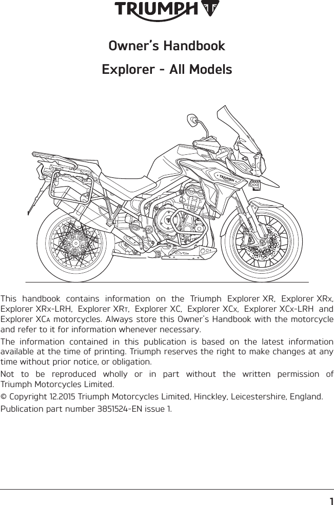 Owner’s HandbookExplorer - All Models1This  handbook  contains  information  on  the  Triumph  Explorer XR,  Explorer XRX,Explorer XRX-LRH,  Explorer XRT,  Explorer XC,  Explorer XCX,  Explorer XCX-LRH  andExplorer XCA motorcycles. Always store this Owner&apos;s Handbook with the motorcycleand refer to it for information whenever necessary.The  information  contained  in  this  publication  is  based  on  the  latest  informationavailable at the time of printing. Triumph reserves the right to make changes at anytime without prior notice, or obligation.Not  to  be  reproduced  wholly  or  in  part  without  the  written  permission  ofTriumph Motorcycles Limited.© Copyright 12.2015 Triumph Motorcycles Limited, Hinckley, Leicestershire, England.Publication part number 3851524-EN issue 1.