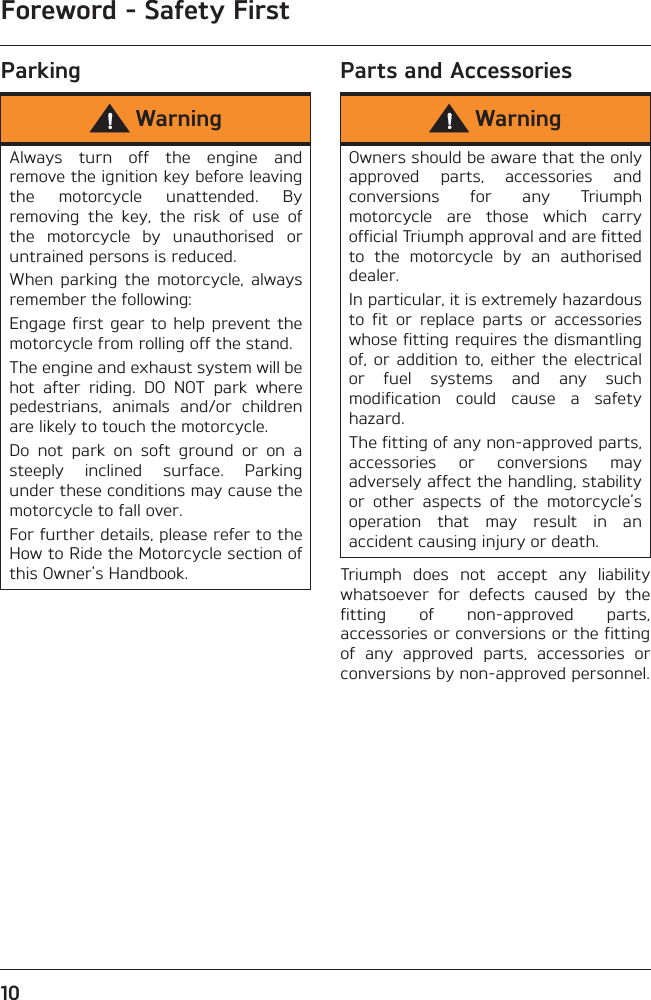 Foreword - Safety First10Parking Parts and AccessoriesTriumph  does  not  accept  any  liabilitywhatsoever  for  defects  caused  by  thefitting  of  non-approved  parts,accessories or conversions or the fittingof  any  approved  parts,  accessories  orconversions by non-approved personnel.WarningAlways  turn  off  the  engine  andremove the ignition key before leavingthe  motorcycle  unattended.  Byremoving  the  key,  the  risk  of  use  ofthe  motorcycle  by  unauthorised  oruntrained persons is reduced.When  parking  the  motorcycle,  alwaysremember the following:Engage first gear to help  prevent themotorcycle from rolling off the stand.The engine and exhaust system will behot  after  riding.  DO  NOT  park  wherepedestrians,  animals  and/or  childrenare likely to touch the motorcycle.Do  not  park  on  soft  ground  or  on  asteeply  inclined  surface.  Parkingunder these conditions may cause themotorcycle to fall over.For further details, please refer to theHow to Ride the Motorcycle section ofthis Owner&apos;s Handbook.WarningOwners should be aware that the onlyapproved  parts,  accessories  andconversions  for  any  Triumphmotorcycle  are  those  which  carryofficial Triumph approval and are fittedto  the  motorcycle  by  an  authoriseddealer.In particular, it is extremely hazardousto  fit  or  replace  parts  or  accessorieswhose fitting requires the dismantlingof, or  addition  to, either  the electricalor  fuel  systems  and  any  suchmodification  could  cause  a  safetyhazard.The fitting of any non-approved parts,accessories  or  conversions  mayadversely affect the handling, stabilityor  other  aspects  of  the  motorcycle’soperation  that  may  result  in  anaccident causing injury or death.