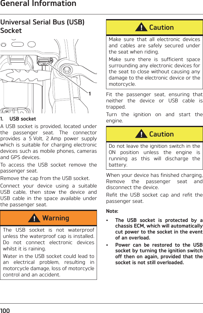 General Information100Universal Serial Bus (USB) Socket1. USB socketA USB socket is provided, located underthe  passenger  seat.  The  connectorprovides  a  5 Volt,  2 Amp  power  supplywhich is suitable for charging electronicdevices such as mobile phones, camerasand GPS devices.To  access  the  USB  socket  remove  thepassenger seat.Remove the cap from the USB socket.Connect  your  device  using  a  suitableUSB  cable,  then  stow  the  device  andUSB  cable  in  the  space  available  underthe passenger seat.Fit  the  passenger  seat,  ensuring  thatneither  the  device  or  USB  cable  istrapped.Turn  the  ignition  on  and  start  theengine.When your device has finished charging,Remove  the  passenger  seat  anddisconnect the device.Refit  the  USB  socket  cap  and  refit  thepassenger seat.Note:• The  USB  socket  is  protected  by  achassis ECM, which will automaticallycut power to the socket in the eventof an overload. • Power  can  be  restored  to  the  USBsocket by turning the ignition switchoff then on again, provided that thesocket is not still overloaded.WarningThe  USB  socket  is  not  waterproofunless the waterproof cap is installed.Do  not  connect  electronic  deviceswhilst it is raining.Water in the USB socket could lead toan  electrical  problem,  resulting  inmotorcycle damage, loss of motorcyclecontrol and an accident.cjhl_11CautionMake  sure  that  all  electronic  devicesand  cables  are  safely  secured  underthe seat when riding.Make  sure  there  is  sufficient  spacesurrounding any electronic devices forthe seat to close without causing anydamage to the electronic device or themotorcycle. CautionDo not leave the ignition switch in theON  position  unless  the  engine  isrunning  as  this  will  discharge  thebattery.