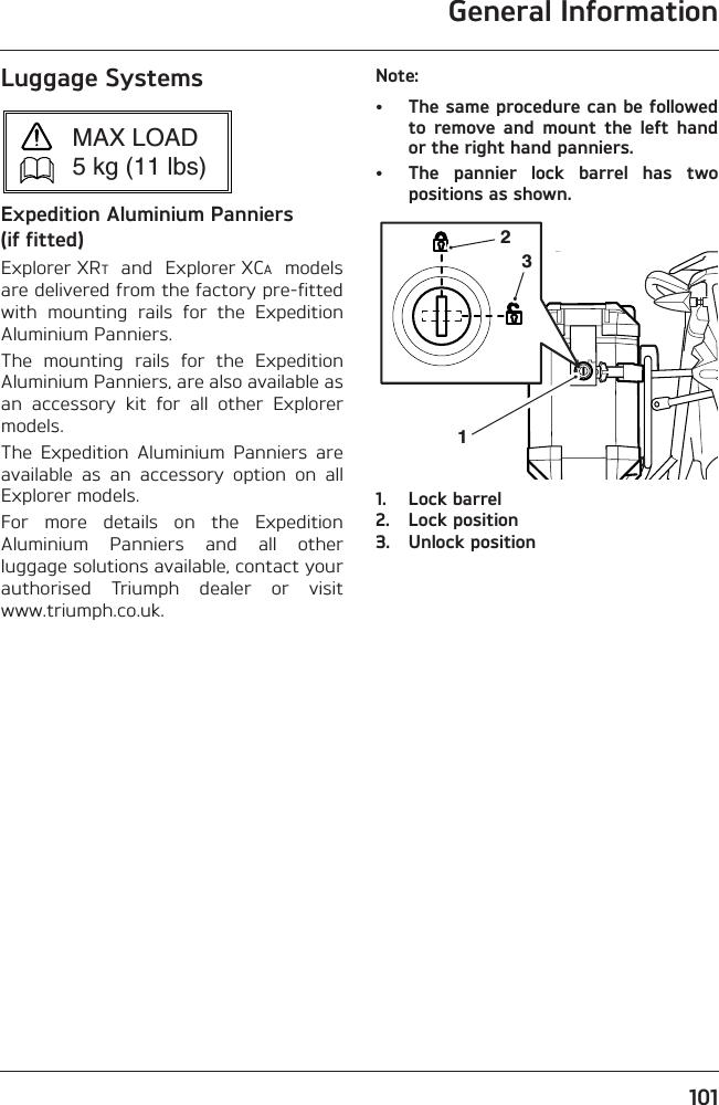 General Information101Luggage SystemsExpedition Aluminium Panniers (if fitted)Explorer XRT  and  Explorer XCA  modelsare delivered from the factory pre-fittedwith  mounting  rails  for  the  ExpeditionAluminium Panniers.The  mounting  rails  for  the  ExpeditionAluminium Panniers, are also available asan  accessory  kit  for  all  other  Explorermodels.The  Expedition  Aluminium  Panniers  areavailable  as  an  accessory  option  on  allExplorer models.For  more  details  on  the  ExpeditionAluminium  Panniers  and  all  otherluggage solutions available, contact yourauthorised  Triumph  dealer  or  visitwww.triumph.co.uk.Note:• The same procedure can be followedto  remove  and  mount  the  left  handor the right hand panniers.• The  pannier  lock  barrel  has  twopositions as shown.1. Lock barrel2. Lock position3. Unlock positionMAX LOAD5 kg (11 lbs)231