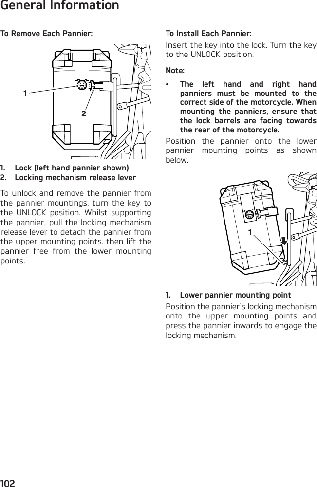 General Information102To Remove Each Pannier:1. Lock (left hand pannier shown)2. Locking mechanism release leverTo  unlock and  remove the pannier  fromthe  pannier  mountings,  turn  the  key  tothe  UNLOCK  position.  Whilst  supportingthe pannier, pull  the locking mechanismrelease lever to detach the pannier fromthe upper mounting points, then lift thepannier  free  from  the  lower  mountingpoints.To Install Each Pannier:Insert the key into the lock. Turn the keyto the UNLOCK position.Note:• The  left  hand  and  right  handpanniers  must  be  mounted  to  thecorrect side of the motorcycle. Whenmounting  the  panniers,  ensure  thatthe  lock  barrels  are  facing  towardsthe rear of the motorcycle.Position  the  pannier  onto  the  lowerpannier  mounting  points  as  shownbelow.1. Lower pannier mounting pointPosition the pannier’s locking mechanismonto  the  upper  mounting  points  andpress the pannier inwards to engage thelocking mechanism.211