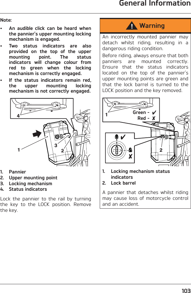 General Information103Note:• An  audible  click  can  be  heard  whenthe pannier’s upper mounting lockingmechanism is engaged.• Two  status  indicators  are  alsoprovided  on  the  top  of  the  uppermounting  point.  The  statusindicators  will  change  colour  fromred  to  green  when  the  lockingmechanism is correctly engaged.• If  the  status  indicators  remain  red,the  upper  mounting  lockingmechanism is not correctly engaged.1. Pannier2. Upper mounting point3. Locking mechanism4. Status indicatorsLock  the  pannier  to  the  rail  by  turningthe  key  to  the  LOCK  position.  Removethe key.2143WarningAn  incorrectly  mounted  pannier  maydetach  whilst  riding,  resulting  in  adangerous riding condition.Before riding, always ensure that bothpanniers  are  mounted  correctly.Ensure  that  the  status  indicatorslocated  on  the  top  of  the  pannier’supper mounting points are green andthat  the  lock  barrel  is  turned  to  theLOCK position and the key removed.1. Locking mechanism status indicators2. Lock barrelA  pannier  that  detaches  whilst  ridingmay  cause  loss  of  motorcycle  controland an accident.12Green -Red -