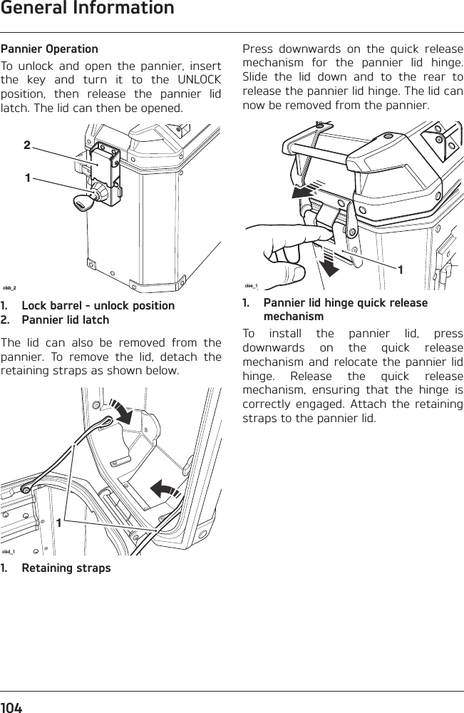 General Information104Pannier OperationTo  unlock  and  open  the  pannier,  insertthe  key  and  turn  it  to  the  UNLOCKposition,  then  release  the  pannier  lidlatch. The lid can then be opened.1. Lock barrel - unlock position2. Pannier lid latchThe  lid  can  also  be  removed  from  thepannier.  To  remove  the  lid,  detach  theretaining straps as shown below.1. Retaining strapsPress  downwards  on  the  quick  releasemechanism  for  the  pannier  lid  hinge.Slide  the  lid  down  and  to  the  rear  torelease the pannier lid hinge. The lid cannow be removed from the pannier.1. Pannier lid hinge quick release mechanismTo  install  the  pannier  lid,  pressdownwards  on  the  quick  releasemechanism  and relocate  the  pannier lidhinge.  Release  the  quick  releasemechanism,  ensuring  that  the  hinge  iscorrectly  engaged.  Attach  the  retainingstraps to the pannier lid.cisb_212cisd_11cise_11