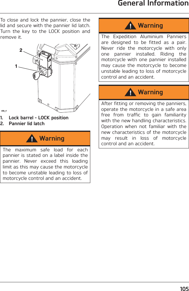 General Information105To  close and  lock the pannier,  close thelid and secure with the pannier lid latch.Turn  the  key  to  the  LOCK  position  andremove it.1. Lock barrel - LOCK position2. Pannier lid latchWarningThe  maximum  safe  load  for  eachpannier is stated on a label inside thepannier.  Never  exceed  this  loadinglimit as this may cause the motorcycleto become unstable  leading to loss  ofmotorcycle control and an accident.cisb_412WarningThe  Expedition  Aluminium  Panniersare  designed  to  be  fitted  as  a  pair.Never  ride  the  motorcycle  with  onlyone  pannier  installed.  Riding  themotorcycle  with one  pannier  installedmay cause  the  motorcycle to  becomeunstable leading to loss of motorcyclecontrol and an accident.WarningAfter fitting or removing the panniers,operate the motorcycle in a safe areafree  from  traffic  to  gain  familiaritywith the new handling characteristics.Operation  when  not  familiar  with  thenew characteristics of the motorcyclemay  result  in  loss  of  motorcyclecontrol and an accident.