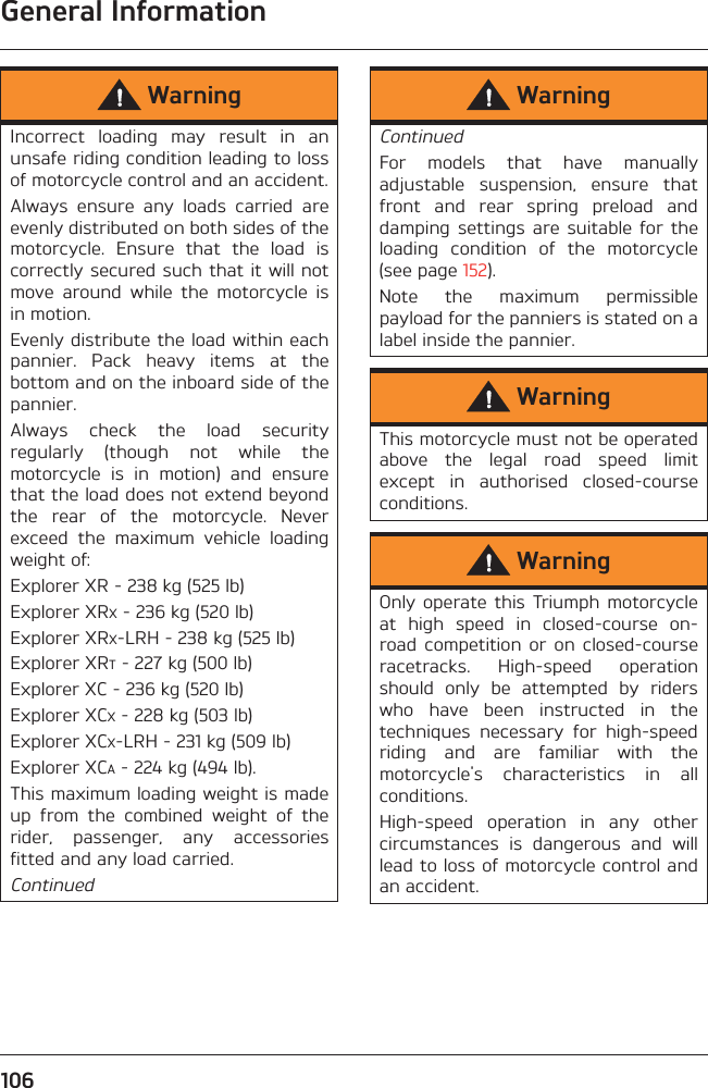 General Information106WarningIncorrect  loading  may  result  in  anunsafe riding condition leading to lossof motorcycle control and an accident.Always  ensure  any  loads  carried  areevenly distributed on both sides of themotorcycle.  Ensure  that  the  load  iscorrectly secured such that it will notmove  around  while  the  motorcycle  isin motion.Evenly distribute the load within eachpannier.  Pack  heavy  items  at  thebottom and on the inboard side of thepannier.Always  check  the  load  securityregularly  (though  not  while  themotorcycle  is  in  motion)  and  ensurethat the load does not extend beyondthe  rear  of  the  motorcycle.  Neverexceed  the  maximum  vehicle  loadingweight of:Explorer XR - 238 kg (525 lb)Explorer XRX - 236 kg (520 lb)Explorer XRX-LRH - 238 kg (525 lb)Explorer XRT - 227 kg (500 lb)Explorer XC - 236 kg (520 lb)Explorer XCX - 228 kg (503 lb)Explorer XCX-LRH - 231 kg (509 lb)Explorer XCA - 224 kg (494 lb).This maximum loading weight is madeup  from  the  combined  weight  of  therider,  passenger,  any  accessoriesfitted and any load carried.ContinuedWarningContinuedFor  models  that  have  manuallyadjustable  suspension,  ensure  thatfront  and  rear  spring  preload  anddamping  settings  are  suitable  for  theloading  condition  of  the  motorcycle(see page 152).Note  the  maximum  permissiblepayload for the panniers is stated on alabel inside the pannier.WarningThis motorcycle must not be operatedabove  the  legal  road  speed  limitexcept  in  authorised  closed-courseconditions.WarningOnly operate  this Triumph  motorcycleat  high  speed  in  closed-course  on-road  competition  or  on  closed-courseracetracks.  High-speed  operationshould  only  be  attempted  by  riderswho  have  been  instructed  in  thetechniques  necessary  for  high-speedriding  and  are  familiar  with  themotorcycle&apos;s  characteristics  in  allconditions.High-speed  operation  in  any  othercircumstances  is  dangerous  and  willlead to loss of motorcycle control andan accident.