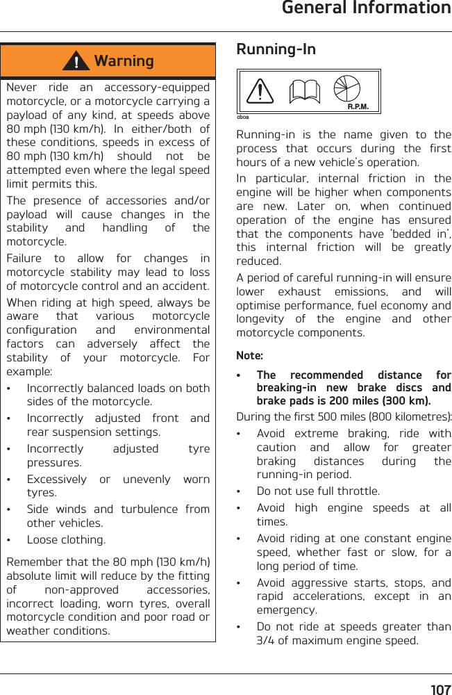 General Information107Running-InRunning-in  is  the  name  given  to  theprocess  that  occurs  during  the  firsthours of a new vehicle&apos;s operation.In  particular,  internal  friction  in  theengine will  be  higher when  componentsare  new.  Later  on,  when  continuedoperation  of  the  engine  has  ensuredthat  the  components  have  &apos;bedded  in&apos;,this  internal  friction  will  be  greatlyreduced.A period of careful running-in will ensurelower  exhaust  emissions,  and  willoptimise performance, fuel economy andlongevity  of  the  engine  and  othermotorcycle components.Note:• The  recommended  distance  forbreaking-in  new  brake  discs  andbrake pads is 200 miles (300 km).During the first 500 miles (800 kilometres):• Avoid  extreme  braking,  ride  withcaution  and  allow  for  greaterbraking  distances  during  therunning-in period.• Do not use full throttle.• Avoid  high  engine  speeds  at  alltimes.• Avoid riding  at one  constant  enginespeed,  whether  fast  or  slow,  for  along period of time.• Avoid  aggressive  starts,  stops,  andrapid  accelerations,  except  in  anemergency.• Do  not  ride  at  speeds  greater  than3/4 of maximum engine speed.WarningNever  ride  an  accessory-equippedmotorcycle, or a motorcycle carrying apayload  of  any kind,  at  speeds  above80 mph (130 km/h).  In  either/both  ofthese  conditions,  speeds  in  excess  of80 mph (130 km/h)  should  not  beattempted even where the legal speedlimit permits this.The  presence  of  accessories  and/orpayload  will  cause  changes  in  thestability  and  handling  of  themotorcycle. Failure  to  allow  for  changes  inmotorcycle  stability  may  lead  to  lossof motorcycle control and an accident.When riding at high  speed, always beaware  that  various  motorcycleconfiguration  and  environmentalfactors  can  adversely  affect  thestability  of  your  motorcycle.  Forexample:• Incorrectly balanced loads on bothsides of the motorcycle.• Incorrectly  adjusted  front  andrear suspension settings.• Incorrectly  adjusted  tyrepressures.• Excessively  or  unevenly  worntyres.• Side  winds  and  turbulence  fromother vehicles.• Loose clothing.Remember that the 80 mph (130 km/h)absolute limit will reduce by the fittingof  non-approved  accessories,incorrect  loading,  worn  tyres,  overallmotorcycle condition and poor road orweather conditions.R.P.M.cboa