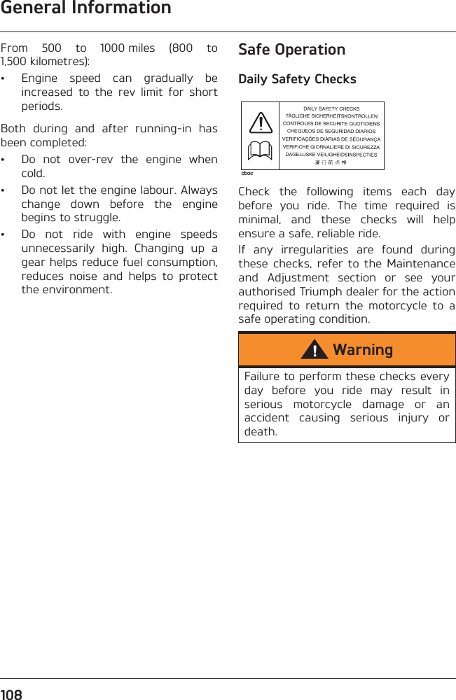 General Information108From  500  to  1000 miles  (800  to1,500 kilometres):• Engine  speed  can  gradually  beincreased  to  the  rev  limit  for  shortperiods.Both  during  and  after  running-in  hasbeen completed:• Do  not  over-rev  the  engine  whencold.• Do not let the engine labour. Alwayschange  down  before  the  enginebegins to struggle.• Do  not  ride  with  engine  speedsunnecessarily  high.  Changing  up  agear helps reduce fuel consumption,reduces  noise  and  helps  to  protectthe environment.Safe OperationDaily Safety ChecksCheck  the  following  items  each  daybefore  you  ride.  The  time  required  isminimal,  and  these  checks  will  helpensure a safe, reliable ride.If  any  irregularities  are  found  duringthese  checks,  refer  to  the  Maintenanceand  Adjustment  section  or  see  yourauthorised Triumph dealer for the actionrequired  to  return  the  motorcycle  to  asafe operating condition.WarningFailure to perform these checks everyday  before  you  ride  may  result  inserious  motorcycle  damage  or  anaccident  causing  serious  injury  ordeath.cboc