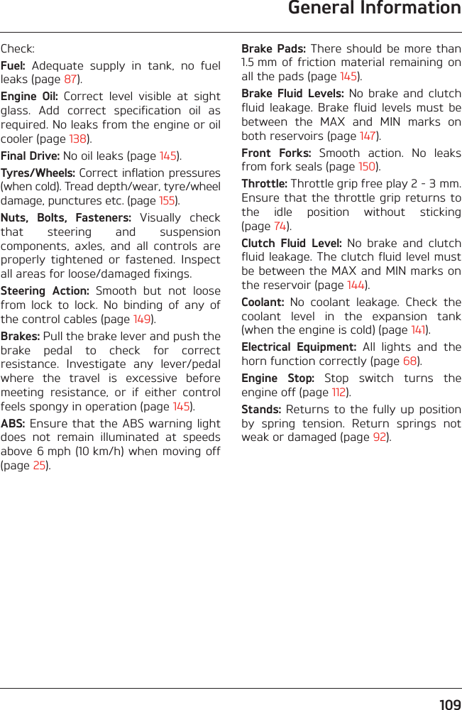 General Information109Check:Fuel:  Adequate  supply  in  tank,  no  fuelleaks (page 87).Engine  Oil:  Correct  level  visible  at  sightglass.  Add  correct  specification  oil  asrequired. No leaks from the engine or oilcooler (page 138).Final Drive: No oil leaks (page 145).Tyres/Wheels: Correct inflation pressures(when cold). Tread depth/wear, tyre/wheeldamage, punctures etc. (page 155).Nuts,  Bolts,  Fasteners:  Visually  checkthat  steering  and  suspensioncomponents,  axles,  and  all  controls  areproperly  tightened  or  fastened.  Inspectall areas for loose/damaged fixings.Steering  Action:  Smooth  but  not  loosefrom  lock  to  lock.  No  binding  of  any  ofthe control cables (page 149).Brakes: Pull the brake lever and push thebrake  pedal  to  check  for  correctresistance.  Investigate  any  lever/pedalwhere  the  travel  is  excessive  beforemeeting  resistance,  or  if  either  controlfeels spongy in operation (page 145).ABS: Ensure that  the  ABS warning lightdoes  not  remain  illuminated  at  speedsabove 6 mph (10 km/h) when  moving off(page 25).Brake Pads: There should be  more than1.5 mm  of friction  material  remaining  onall the pads (page 145).Brake Fluid  Levels: No  brake  and  clutchfluid  leakage. Brake fluid  levels  must  bebetween  the  MAX  and  MIN  marks  onboth reservoirs (page 147).Front  Forks:  Smooth  action.  No  leaksfrom fork seals (page 150).Throttle: Throttle grip free play 2 - 3 mm.Ensure that the throttle grip returns tothe  idle  position  without  sticking(page 74).Clutch  Fluid  Level:  No  brake  and  clutchfluid leakage. The clutch fluid level mustbe between the MAX and MIN marks onthe reservoir (page 144).Coolant:  No  coolant  leakage.  Check  thecoolant  level  in  the  expansion  tank(when the engine is cold) (page 141).Electrical  Equipment:  All  lights  and  thehorn function correctly (page 68).Engine  Stop:  Stop  switch  turns  theengine off (page 112).Stands: Returns  to the  fully up  positionby  spring  tension.  Return  springs  notweak or damaged (page 92).