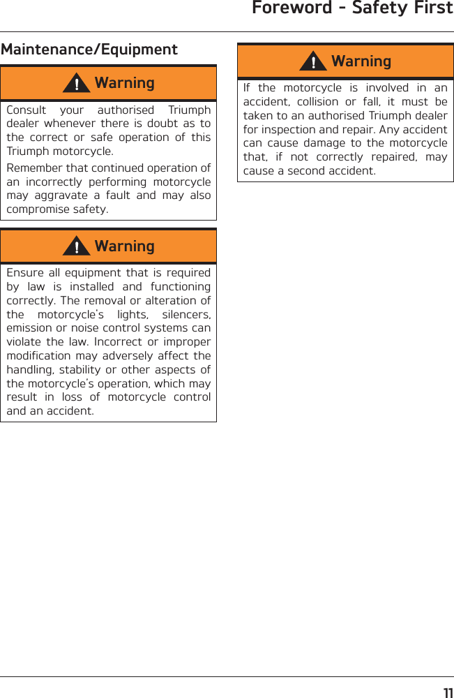 Foreword - Safety First11Maintenance/EquipmentWarningConsult  your  authorised  Triumphdealer  whenever there  is  doubt  as tothe  correct  or  safe  operation  of  thisTriumph motorcycle.Remember that continued operation ofan  incorrectly  performing  motorcyclemay  aggravate  a  fault  and  may  alsocompromise safety.WarningEnsure  all equipment that is  requiredby  law  is  installed  and  functioningcorrectly. The removal or alteration ofthe  motorcycle&apos;s  lights,  silencers,emission or noise control systems canviolate  the  law.  Incorrect  or  impropermodification may adversely  affect  thehandling, stability  or other  aspects ofthe motorcycle’s operation, which mayresult  in  loss  of  motorcycle  controland an accident.WarningIf  the  motorcycle  is  involved  in  anaccident,  collision  or  fall,  it  must  betaken to an authorised Triumph dealerfor inspection and repair. Any accidentcan  cause  damage  to  the  motorcyclethat,  if  not  correctly  repaired,  maycause a second accident.
