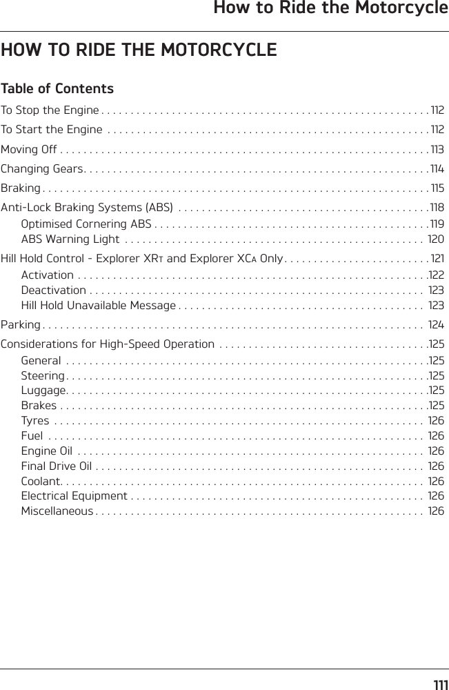 111How to Ride the MotorcycleHOW TO RIDE THE MOTORCYCLETable of ContentsTo Stop the Engine . . . . . . . . . . . . . . . . . . . . . . . . . . . . . . . . . . . . . . . . . . . . . . . . . . . . . . . . 112To Start the Engine  . . . . . . . . . . . . . . . . . . . . . . . . . . . . . . . . . . . . . . . . . . . . . . . . . . . . . . . 112Moving Off . . . . . . . . . . . . . . . . . . . . . . . . . . . . . . . . . . . . . . . . . . . . . . . . . . . . . . . . . . . . . . . 113Changing Gears. . . . . . . . . . . . . . . . . . . . . . . . . . . . . . . . . . . . . . . . . . . . . . . . . . . . . . . . . . . 114Braking . . . . . . . . . . . . . . . . . . . . . . . . . . . . . . . . . . . . . . . . . . . . . . . . . . . . . . . . . . . . . . . . . . 115Anti-Lock Braking Systems (ABS)  . . . . . . . . . . . . . . . . . . . . . . . . . . . . . . . . . . . . . . . . . . . 118Optimised Cornering ABS . . . . . . . . . . . . . . . . . . . . . . . . . . . . . . . . . . . . . . . . . . . . . . . 119ABS Warning Light  . . . . . . . . . . . . . . . . . . . . . . . . . . . . . . . . . . . . . . . . . . . . . . . . . . .  120Hill Hold Control - Explorer XRT and Explorer XCA Only . . . . . . . . . . . . . . . . . . . . . . . . . 121Activation . . . . . . . . . . . . . . . . . . . . . . . . . . . . . . . . . . . . . . . . . . . . . . . . . . . . . . . . . . . .122Deactivation . . . . . . . . . . . . . . . . . . . . . . . . . . . . . . . . . . . . . . . . . . . . . . . . . . . . . . . . .  123Hill Hold Unavailable Message . . . . . . . . . . . . . . . . . . . . . . . . . . . . . . . . . . . . . . . . . .  123Parking . . . . . . . . . . . . . . . . . . . . . . . . . . . . . . . . . . . . . . . . . . . . . . . . . . . . . . . . . . . . . . . . .  124Considerations for High-Speed Operation . . . . . . . . . . . . . . . . . . . . . . . . . . . . . . . . . . . .125General  . . . . . . . . . . . . . . . . . . . . . . . . . . . . . . . . . . . . . . . . . . . . . . . . . . . . . . . . . . . . . .125Steering . . . . . . . . . . . . . . . . . . . . . . . . . . . . . . . . . . . . . . . . . . . . . . . . . . . . . . . . . . . . . .125Luggage. . . . . . . . . . . . . . . . . . . . . . . . . . . . . . . . . . . . . . . . . . . . . . . . . . . . . . . . . . . . . .125Brakes . . . . . . . . . . . . . . . . . . . . . . . . . . . . . . . . . . . . . . . . . . . . . . . . . . . . . . . . . . . . . . .125Tyres  . . . . . . . . . . . . . . . . . . . . . . . . . . . . . . . . . . . . . . . . . . . . . . . . . . . . . . . . . . . . . . .  126Fuel  . . . . . . . . . . . . . . . . . . . . . . . . . . . . . . . . . . . . . . . . . . . . . . . . . . . . . . . . . . . . . . . .  126Engine Oil  . . . . . . . . . . . . . . . . . . . . . . . . . . . . . . . . . . . . . . . . . . . . . . . . . . . . . . . . . . .  126Final Drive Oil . . . . . . . . . . . . . . . . . . . . . . . . . . . . . . . . . . . . . . . . . . . . . . . . . . . . . . . .  126Coolant. . . . . . . . . . . . . . . . . . . . . . . . . . . . . . . . . . . . . . . . . . . . . . . . . . . . . . . . . . . . . .  126Electrical Equipment . . . . . . . . . . . . . . . . . . . . . . . . . . . . . . . . . . . . . . . . . . . . . . . . . .  126Miscellaneous . . . . . . . . . . . . . . . . . . . . . . . . . . . . . . . . . . . . . . . . . . . . . . . . . . . . . . . .  126