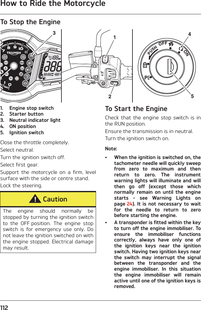 How to Ride the Motorcycle112To Stop the Engine1. Engine stop switch2. Starter button3. Neutral indicator light4. ON position5. Ignition switchClose the throttle completely.Select neutral.Turn the ignition switch off.Select first gear.Support  the  motorcycle  on  a  firm,  levelsurface with the side or centre stand.Lock the steering.To Start the EngineCheck  that the  engine  stop switch  is  inthe RUN position.Ensure the transmission is in neutral.Turn the ignition switch on.Note:• When the ignition is switched on, thetachometer needle will quickly sweepfrom  zero  to  maximum  and  thenreturn  to  zero.  The  instrumentwarning lights will illuminate and willthen  go  off  (except  those  whichnormally  remain  on  until  the  enginestarts  -  see  Warning  Lights  onpage 24). It is not necessary to waitfor  the  needle  to  return  to  zerobefore starting the engine.• A transponder is fitted within the keyto turn off the engine immobiliser. Toensure  the  immobiliser  functionscorrectly,  always  have  only  one  ofthe  ignition  keys  near  the  ignitionswitch. Having two ignition keys nearthe  switch  may  interrupt  the  signalbetween  the  transponder  and  theengine  immobiliser.  In  this  situationthe  engine  immobiliser  will  remainactive until one of the ignition keys isremoved.PUSHPOFF               ONRES /+SET /-ON35214CautionThe  engine  should  normally  bestopped by turning the ignition switchto  the  OFF position.  The  engine  stopswitch  is  for  emergency  use  only.  Donot leave the ignition switched on withthe engine stopped. Electrical damagemay result.