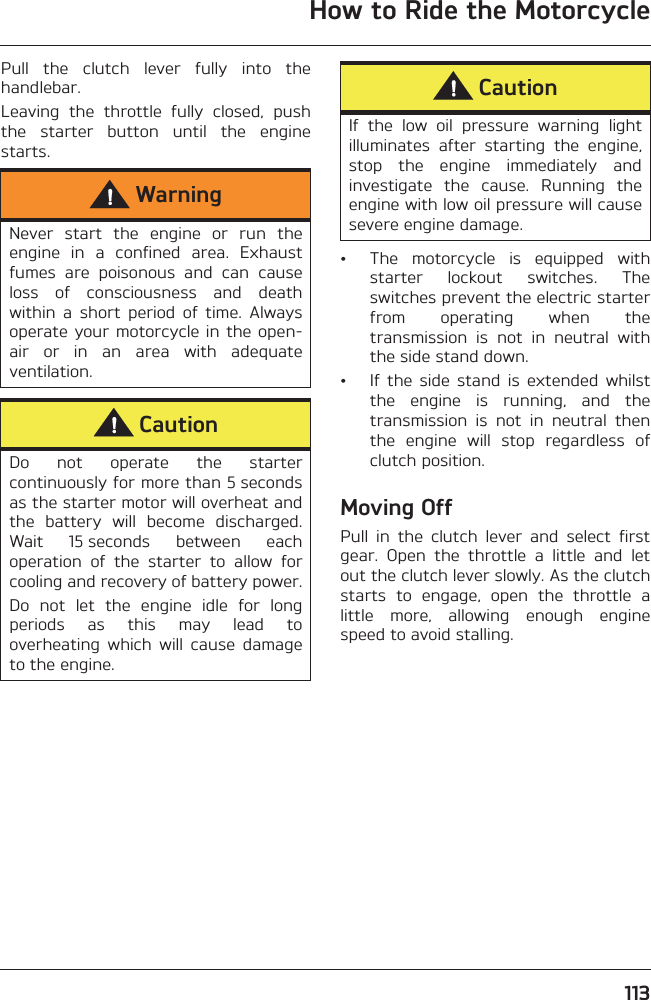 How to Ride the Motorcycle113Pull  the  clutch  lever  fully  into  thehandlebar.Leaving  the  throttle  fully  closed,  pushthe  starter  button  until  the  enginestarts.• The  motorcycle  is  equipped  withstarter  lockout  switches.  Theswitches prevent the electric starterfrom  operating  when  thetransmission  is  not  in  neutral  withthe side stand down.• If  the  side  stand  is  extended  whilstthe  engine  is  running,  and  thetransmission  is  not  in  neutral  thenthe  engine  will  stop  regardless  ofclutch position.Moving OffPull  in  the  clutch  lever  and  select  firstgear.  Open  the  throttle  a  little  and  letout the clutch lever slowly. As the clutchstarts  to  engage,  open  the  throttle  alittle  more,  allowing  enough  enginespeed to avoid stalling.WarningNever  start  the  engine  or  run  theengine  in  a  confined  area.  Exhaustfumes  are  poisonous  and  can  causeloss  of  consciousness  and  deathwithin  a  short  period  of  time.  Alwaysoperate your motorcycle in the open-air  or  in  an  area  with  adequateventilation.CautionDo  not  operate  the  startercontinuously for more than 5 secondsas the starter motor will overheat andthe  battery  will  become  discharged.Wait  15 seconds  between  eachoperation  of  the  starter  to  allow  forcooling and recovery of battery power.Do  not  let  the  engine  idle  for  longperiods  as  this  may  lead  tooverheating  which  will  cause  damageto the engine.CautionIf  the  low  oil  pressure  warning  lightilluminates  after  starting  the  engine,stop  the  engine  immediately  andinvestigate  the  cause.  Running  theengine with low oil pressure will causesevere engine damage. 
