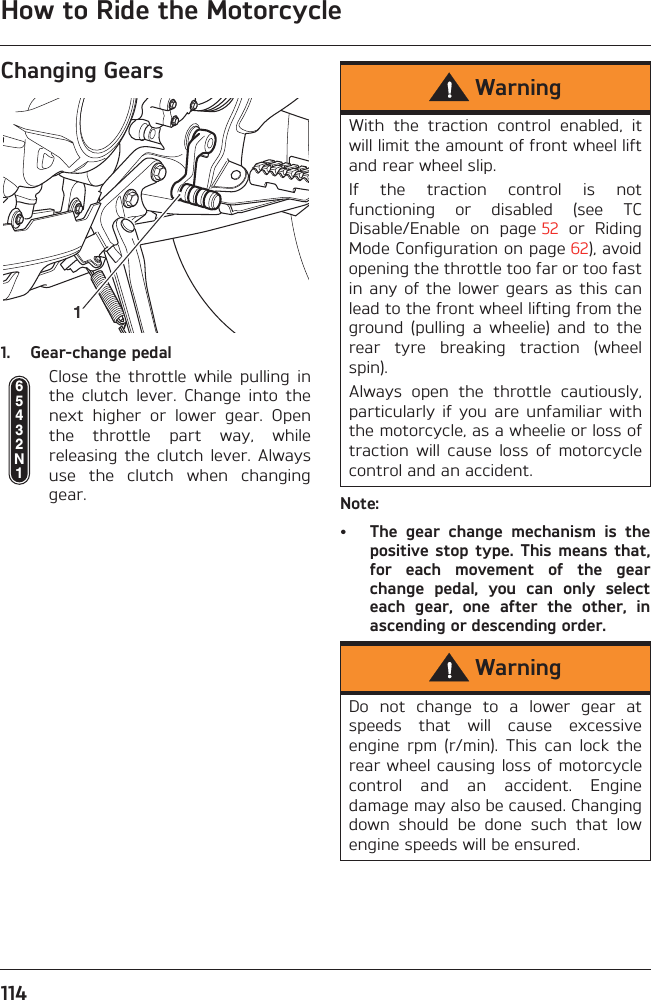 How to Ride the Motorcycle114Changing Gears1. Gear-change pedalClose  the  throttle  while  pulling  inthe  clutch  lever.  Change  into  thenext  higher  or  lower  gear.  Openthe  throttle  part  way,  whilereleasing  the  clutch  lever. Alwaysuse  the  clutch  when  changinggear. Note:• The  gear  change  mechanism  is  thepositive stop type.  This  means that,for  each  movement  of  the  gearchange  pedal,  you  can  only  selecteach  gear,  one  after  the  other,  inascending or descending order.165432N1WarningWith  the  traction  control  enabled,  itwill limit the amount of front wheel liftand rear wheel slip.If  the  traction  control  is  notfunctioning  or  disabled  (see  TCDisable/Enable  on  page 52  or  RidingMode Configuration on page 62), avoidopening the throttle too far or too fastin any  of the  lower gears  as this  canlead to the front wheel lifting from theground  (pulling  a  wheelie)  and  to  therear  tyre  breaking  traction  (wheelspin).Always  open  the  throttle  cautiously,particularly  if  you  are  unfamiliar  withthe motorcycle, as a wheelie or loss oftraction  will  cause  loss  of  motorcyclecontrol and an accident.WarningDo  not  change  to  a  lower  gear  atspeeds  that  will  cause  excessiveengine  rpm  (r/min).  This  can  lock  therear wheel causing loss of motorcyclecontrol  and  an  accident.  Enginedamage may also be caused. Changingdown  should  be  done  such  that  lowengine speeds will be ensured.