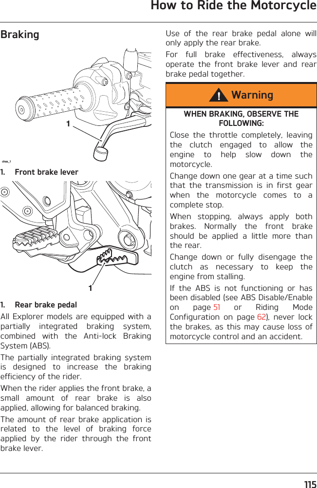 How to Ride the Motorcycle115Braking1. Front brake lever1. Rear brake pedalAll Explorer models are equipped with apartially  integrated  braking  system,combined  with  the  Anti-lock  BrakingSystem (ABS).The  partially  integrated  braking  systemis  designed  to  increase  the  brakingefficiency of the rider. When the rider applies the front brake, asmall  amount  of  rear  brake  is  alsoapplied, allowing for balanced braking.The amount  of rear  brake application isrelated  to  the  level  of  braking  forceapplied  by  the  rider  through  the  frontbrake lever.Use  of  the  rear  brake  pedal  alone  willonly apply the rear brake. For  full  brake  effectiveness,  alwaysoperate  the  front  brake  lever  and  rearbrake pedal together.chex_111WarningWHEN BRAKING, OBSERVE THE FOLLOWING:Close  the  throttle  completely,  leavingthe  clutch  engaged  to  allow  theengine  to  help  slow  down  themotorcycle.Change down one gear at a time suchthat  the  transmission  is  in  first  gearwhen  the  motorcycle  comes  to  acomplete stop.When  stopping,  always  apply  bothbrakes.  Normally  the  front  brakeshould  be  applied  a  little  more  thanthe rear.Change  down  or  fully  disengage  theclutch  as  necessary  to  keep  theengine from stalling.If  the  ABS  is  not  functioning  or  hasbeen disabled (see ABS Disable/Enableon  page 51  or  Riding  ModeConfiguration  on  page 62),  never  lockthe brakes,  as  this  may cause  loss ofmotorcycle control and an accident.