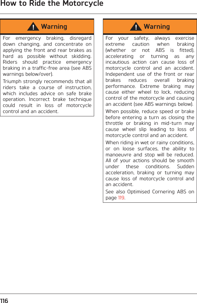 How to Ride the Motorcycle116WarningFor  emergency  braking,  disregarddown  changing,  and  concentrate  onapplying the front and rear brakes ashard  as  possible  without  skidding.Riders  should  practice  emergencybraking in a traffic-free area (see ABSwarnings below/over).Triumph strongly recommends that allriders  take  a  course  of  instruction,which  includes  advice  on  safe  brakeoperation.  Incorrect  brake  techniquecould  result  in  loss  of  motorcyclecontrol and an accident.WarningFor  your  safety,  always  exerciseextreme  caution  when  braking(whether  or  not  ABS  is  fitted),accelerating  or  turning  as  anyincautious  action  can  cause  loss  ofmotorcycle  control  and  an  accident.Independent  use  of  the  front  or  rearbrakes  reduces  overall  brakingperformance.  Extreme  braking  maycause  either  wheel  to  lock,  reducingcontrol of the motorcycle and causingan accident (see ABS warnings below).When possible, reduce speed or brakebefore  entering  a  turn  as  closing  thethrottle  or  braking  in  mid-turn  maycause  wheel  slip  leading  to  loss  ofmotorcycle control and an accident.When riding in wet or rainy conditions,or  on  loose  surfaces,  the  ability  tomanoeuvre  and  stop  will  be  reduced.All  of  your  actions  should  be  smoothunder  these  conditions.  Suddenacceleration,  braking  or  turning  maycause  loss  of  motorcycle  control  andan accident.See  also  Optimised  Cornering  ABS  onpage 119.