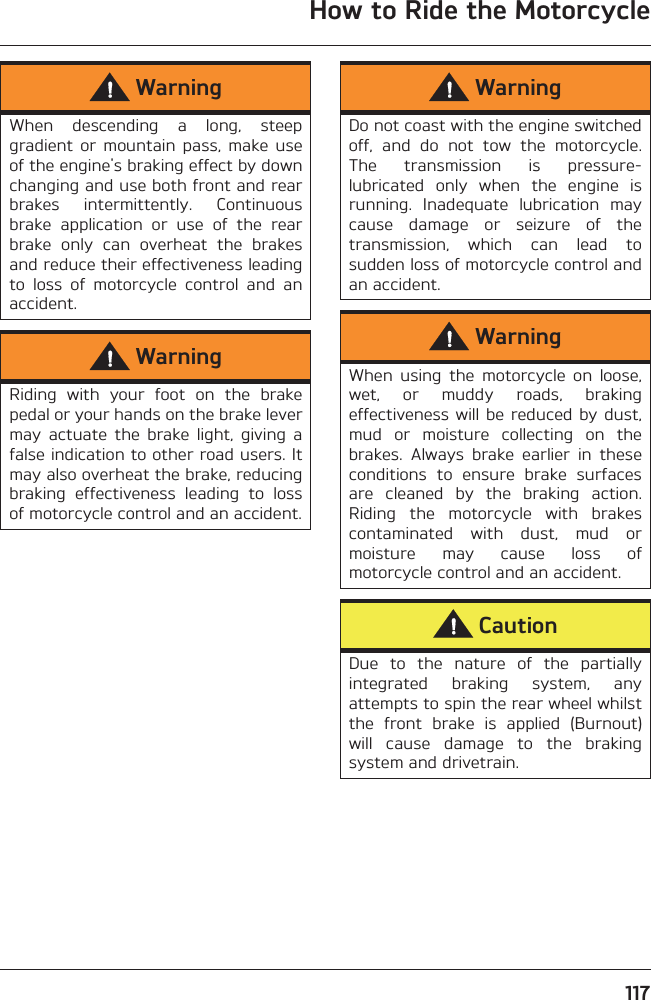 How to Ride the Motorcycle117WarningWhen  descending  a  long,  steepgradient  or  mountain  pass,  make  useof the engine&apos;s braking effect by downchanging and use both front and rearbrakes  intermittently.  Continuousbrake  application  or  use  of  the  rearbrake  only  can  overheat  the  brakesand reduce their effectiveness leadingto  loss  of  motorcycle  control  and  anaccident.WarningRiding  with  your  foot  on  the  brakepedal or your hands on the brake levermay  actuate  the  brake  light,  giving  afalse indication to other road users. Itmay also overheat the brake, reducingbraking  effectiveness  leading  to  lossof motorcycle control and an accident.WarningDo not coast with the engine switchedoff,  and  do  not  tow  the  motorcycle.The  transmission  is  pressure-lubricated  only  when  the  engine  isrunning.  Inadequate  lubrication  maycause  damage  or  seizure  of  thetransmission,  which  can  lead  tosudden loss of motorcycle control andan accident.WarningWhen  using  the  motorcycle  on  loose,wet,  or  muddy  roads,  brakingeffectiveness will be reduced  by dust,mud  or  moisture  collecting  on  thebrakes.  Always  brake  earlier  in  theseconditions  to  ensure  brake  surfacesare  cleaned  by  the  braking  action.Riding  the  motorcycle  with  brakescontaminated  with  dust,  mud  ormoisture  may  cause  loss  ofmotorcycle control and an accident.CautionDue  to  the  nature  of  the  partiallyintegrated  braking  system,  anyattempts to spin the rear wheel whilstthe  front  brake  is  applied  (Burnout)will  cause  damage  to  the  brakingsystem and drivetrain.