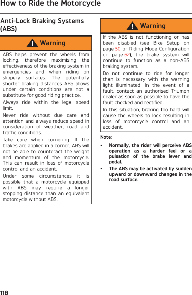 How to Ride the Motorcycle118Anti-Lock Braking Systems (ABS)Note:• Normally, the rider will perceive ABSoperation  as  a  harder  feel  or  apulsation  of  the  brake  lever  andpedal.• The ABS may be activated by suddenupward or downward changes in theroad surface.WarningABS  helps  prevent  the  wheels  fromlocking,  therefore  maximising  theeffectiveness of the braking system inemergencies  and  when  riding  onslippery  surfaces.  The  potentiallyshorter  braking  distances  ABS  allowsunder  certain  conditions  are  not  asubstitute for good riding practice.Always  ride  within  the  legal  speedlimit.Never  ride  without  due  care  andattention and always reduce speed inconsideration  of  weather,  road  andtraffic conditions.Take  care  when  cornering.  If  thebrakes are applied in a corner, ABS willnot  be  able  to  counteract  the  weightand  momentum  of  the  motorcycle.This  can  result  in  loss  of  motorcyclecontrol and an accident.Under  some  circumstances  it  ispossible  that  a  motorcycle  equippedwith  ABS  may  require  a  longerstopping  distance  than  an  equivalentmotorcycle without ABS.WarningIf  the  ABS  is  not  functioning  or  hasbeen  disabled  (see  Bike  Setup  onpage 50 or Riding Mode  Configurationon  page 62),  the  brake  system  willcontinue  to  function  as  a  non-ABSbraking system. Do  not  continue  to  ride  for  longerthan  is  necessary  with  the  warninglight  illuminated.  In  the  event  of  afault,  contact  an  authorised  Triumphdealer as soon as possible to have thefault checked and rectified. In this  situation, braking too hard  willcause  the  wheels  to  lock  resulting  inloss  of  motorcycle  control  and  anaccident.