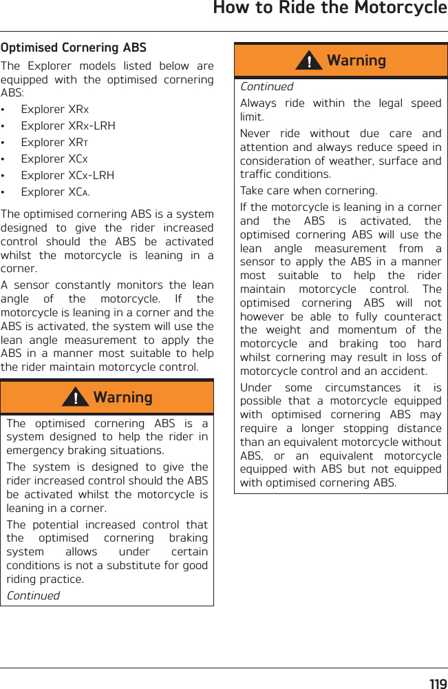 How to Ride the Motorcycle119Optimised Cornering ABSThe  Explorer  models  listed  below  areequipped  with  the  optimised  corneringABS:• Explorer XRX• Explorer XRX-LRH• Explorer XRT• Explorer XCX• Explorer XCX-LRH• Explorer XCA.The optimised cornering ABS is a systemdesigned  to  give  the  rider  increasedcontrol  should  the  ABS  be  activatedwhilst  the  motorcycle  is  leaning  in  acorner.A  sensor  constantly  monitors  the  leanangle  of  the  motorcycle.  If  themotorcycle is leaning in a corner and theABS is activated, the system will use thelean  angle  measurement  to  apply  theABS  in  a  manner  most  suitable  to  helpthe rider maintain motorcycle control.WarningThe  optimised  cornering  ABS  is  asystem  designed  to  help  the  rider  inemergency braking situations.The  system  is  designed  to  give  therider increased control should the ABSbe  activated  whilst  the  motorcycle  isleaning in a corner.The  potential  increased  control  thatthe  optimised  cornering  brakingsystem  allows  under  certainconditions is not a substitute for goodriding practice.ContinuedWarningContinuedAlways  ride  within  the  legal  speedlimit.Never  ride  without  due  care  andattention and always reduce speed inconsideration of weather, surface andtraffic conditions.Take care when cornering.If the motorcycle is leaning in a cornerand  the  ABS  is  activated,  theoptimised  cornering  ABS  will  use  thelean  angle  measurement  from  asensor  to  apply  the  ABS in  a  mannermost  suitable  to  help  the  ridermaintain  motorcycle  control.  Theoptimised  cornering  ABS  will  nothowever  be  able  to  fully  counteractthe  weight  and  momentum  of  themotorcycle  and  braking  too  hardwhilst  cornering  may result  in  loss ofmotorcycle control and an accident.Under  some  circumstances  it  ispossible  that  a  motorcycle  equippedwith  optimised  cornering  ABS  mayrequire  a  longer  stopping  distancethan an equivalent motorcycle withoutABS,  or  an  equivalent  motorcycleequipped  with  ABS  but  not  equippedwith optimised cornering ABS.