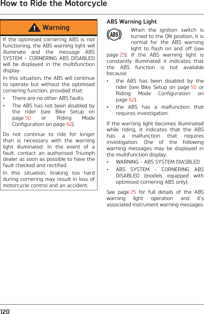 How to Ride the Motorcycle120ABS Warning LightWhen  the  ignition  switch  isturned to the ON position, it isnormal  for  the  ABS  warninglight  to  flash  on  and  off  (seepage 25).  If  the  ABS  warning  light  isconstantly  illuminated  it  indicates  thatthe  ABS  function  is  not  availablebecause:• the  ABS  has  been  disabled  by  therider  (see  Bike  Setup  on  page 50  orRiding  Mode  Configuration  onpage 62).• the  ABS  has  a  malfunction  thatrequires investigation.If the warning light becomes illuminatedwhile  riding,  it  indicates  that  the  ABShas  a  malfunction  that  requiresinvestigation.  One  of  the  followingwarning  messages  may  be  displayed  inthe multifunction display:• WARNING - ABS SYSTEM DIASBLED• ABS  SYSTEM  -  CORNERING  ABSDISABLED  (models  equipped  withoptimised cornering ABS only).See  page 25  for  full  details  of  the  ABSwarning  light  operation  and  it’sassociated instrument warning messages.WarningIf  the  optimised  cornering  ABS  is  notfunctioning, the ABS warning light willilluminate  and  the  message  ABSSYSTEM  -  CORNERING  ABS  DISABLEDwill  be  displayed  in  the  multifunctiondisplay.In this situation, the ABS will continueto  operate  but  without  the  optimisedcornering function, provided that:• There are no other ABS faults• The ABS has not been disabled bythe  rider  (see  Bike  Setup  onpage 50  or  Riding  ModeConfiguration on page 62).Do  not  continue  to  ride  for  longerthan  is  necessary  with  the  warninglight  illuminated.  In  the  event  of  afault,  contact  an  authorised  Triumphdealer as soon as possible to have thefault checked and rectified. In  this  situation,  braking  too  hardduring cornering may result in loss ofmotorcycle control and an accident.