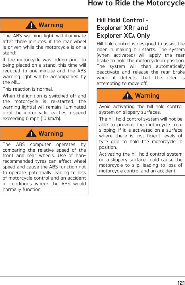 How to Ride the Motorcycle121Hill Hold Control - Explorer XRT and Explorer XCA OnlyHill hold control is designed to assist therider  in  making  hill  starts.  The  system(when  activated)  will  apply  the  rearbrake to hold the motorcycle in position.The  system  will  then  automaticallydeactivate  and  release  the  rear  brakewhen  it  detects  that  the  rider  isattempting to move off.WarningThe  ABS  warning  light  will  illuminateafter three  minutes, if  the rear  wheelis driven while  the motorcycle is on  astand:If  the  motorcycle  was  ridden  prior  tobeing placed on a stand, this time willreduced  to  one  minute  and  the  ABSwarning  light  will  be  accompanied  bythe MIL.This reaction is normal.When the ignition is switched off andthe  motorcycle  is  re-started,  thewarning light(s) will remain illuminateduntil  the  motorcycle  reaches  a  speedexceeding 6 mph (10 km/h).WarningThe  ABS  computer  operates  bycomparing  the  relative  speed  of  thefront  and  rear  wheels.  Use  of  non-recommended  tyres  can  affect  wheelspeed and cause the ABS function notto  operate,  potentially  leading  to  lossof motorcycle control and an accidentin  conditions  where  the  ABS  wouldnormally function.WarningAvoid  activating  the  hill  hold  controlsystem on slippery surfaces.The hill hold control system will not beable  to  prevent  the  motorcycle  fromslipping, if it is activated on a surfacewhere  there  is  insufficient  levels  oftyre  grip  to  hold  the  motorcycle  inposition.Activating the hill hold control systemon a slippery surface could cause themotorcycle  to  slip,  leading  to  loss  ofmotorcycle control and an accident.