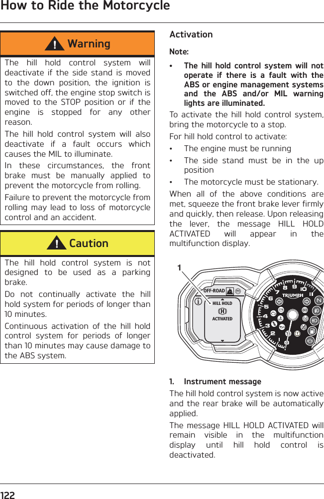 How to Ride the Motorcycle122ActivationNote:• The hill  hold  control system  will notoperate  if  there  is  a  fault  with  theABS or engine management systemsand  the  ABS  and/or  MIL  warninglights are illuminated.To  activate  the  hill  hold  control  system,bring the motorcycle to a stop.For hill hold control to activate:• The engine must be running• The  side  stand  must  be  in  the  upposition• The motorcycle must be stationary.When  all  of  the  above  conditions  aremet, squeeze the front brake lever firmlyand quickly, then release. Upon releasingthe  lever,  the  message  HILL  HOLDACTIVATED  will  appear  in  themultifunction display.1. Instrument messageThe hill hold control system is now activeand the rear brake will be automaticallyapplied.The message HILL  HOLD ACTIVATED willremain  visible  in  the  multifunctiondisplay  until  hill  hold  control  isdeactivated.WarningThe  hill  hold  control  system  willdeactivate  if  the  side  stand  is  movedto  the  down  position,  the  ignition  isswitched off, the engine stop switch ismoved  to  the  STOP  position  or  if  theengine  is  stopped  for  any  otherreason.The  hill  hold  control  system  will  alsodeactivate  if  a  fault  occurs  whichcauses the MIL to illuminate.In  these  circumstances,  the  frontbrake  must  be  manually  applied  toprevent the motorcycle from rolling.Failure to prevent the motorcycle fromrolling may lead  to loss  of  motorcyclecontrol and an accident.CautionThe  hill  hold  control  system  is  notdesigned  to  be  used  as  a  parkingbrake. Do  not  continually  activate  the  hillhold system for periods of longer than10 minutes.Continuous  activation  of  the  hill  holdcontrol  system  for  periods  of  longerthan 10 minutes may cause damage tothe ABS system.OFF-ROADHHILL HOLDACTIVATED1