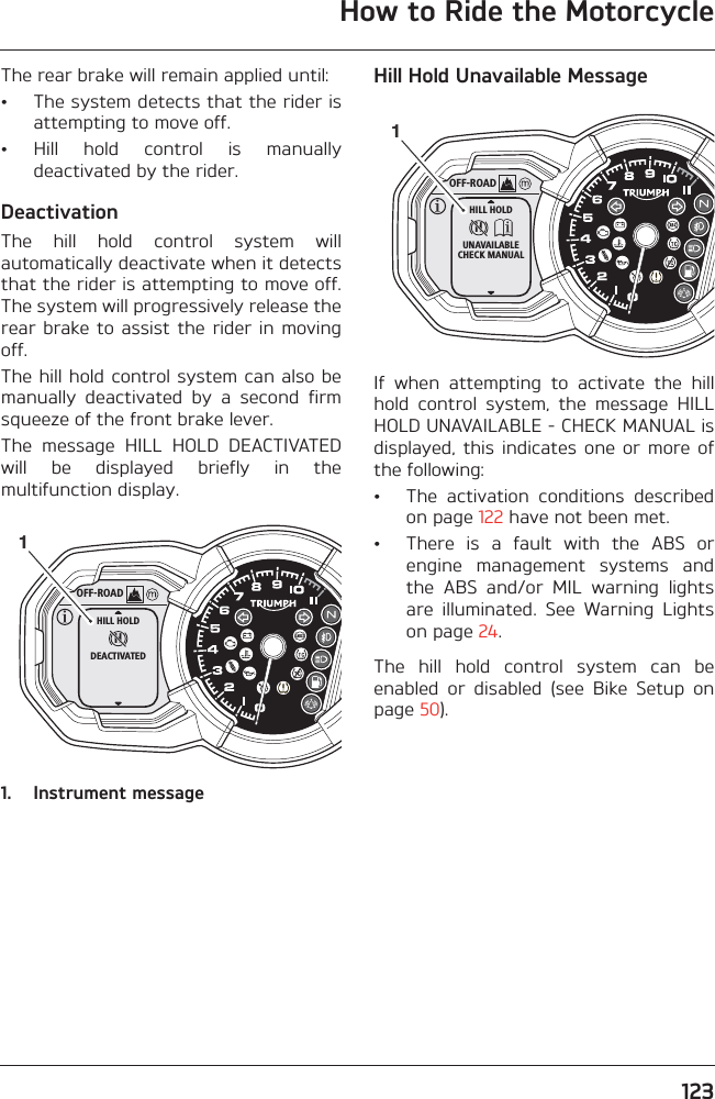 How to Ride the Motorcycle123The rear brake will remain applied until:• The system detects that the rider isattempting to move off.• Hill  hold  control  is  manuallydeactivated by the rider.DeactivationThe  hill  hold  control  system  willautomatically deactivate when it detectsthat the rider is attempting to move off.The system will progressively release therear brake to assist the  rider in movingoff.The hill hold control system can also bemanually  deactivated  by  a  second  firmsqueeze of the front brake lever.The  message  HILL  HOLD  DEACTIVATEDwill  be  displayed  briefly  in  themultifunction display.1. Instrument messageHill Hold Unavailable MessageIf  when  attempting  to  activate  the  hillhold  control  system,  the  message  HILLHOLD UNAVAILABLE - CHECK MANUAL isdisplayed, this  indicates  one  or  more  ofthe following:• The  activation  conditions  describedon page 122 have not been met.• There  is  a  fault  with  the  ABS  orengine  management  systems  andthe  ABS  and/or  MIL  warning  lightsare  illuminated.  See  Warning  Lightson page 24.The  hill  hold  control  system  can  beenabled  or  disabled  (see  Bike  Setup  onpage 50).OFF-ROADHHILL HOLDDEACTIVATED1OFF-ROADHHILL HOLDUNAVAILABLECHECK MANUAL1