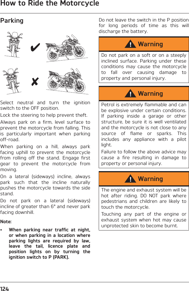 How to Ride the Motorcycle124ParkingSelect  neutral  and  turn  the  ignitionswitch to the OFF position.Lock the steering to help prevent theft.Always  park  on  a  firm,  level  surface  toprevent the motorcycle from falling. Thisis  particularly  important  when  parkingoff-road.When  parking  on  a  hill,  always  parkfacing  uphill  to  prevent  the  motorcyclefrom  rolling  off  the  stand.  Engage  firstgear  to  prevent  the  motorcycle  frommoving.On  a  lateral  (sideways)  incline,  alwayspark  such  that  the  incline  naturallypushes the motorcycle towards the sidestand.Do  not  park  on  a  lateral  (sideways)incline of greater than 6° and never parkfacing downhill.Note:• When  parking  near  traffic  at  night,or when parking in a location whereparking  lights  are  required  by  law,leave  the  tail,  licence  plate  andposition  lights  on  by  turning  theignition switch to P (PARK).Do not leave the switch in the P positionfor  long  periods  of  time  as  this  willdischarge the battery.WarningDo not park on a soft or on a steeplyinclined  surface.  Parking  under  theseconditions  may  cause  the  motorcycleto  fall  over  causing  damage  toproperty and personal injury.WarningPetrol is extremely flammable and canbe explosive under certain conditions.If  parking  inside  a  garage  or  otherstructure, be sure it is well ventilatedand the motorcycle is not close to anysource  of  flame  or  sparks.  Thisincludes  any  appliance  with  a  pilotlight.Failure to follow the above advice maycause  a  fire  resulting  in  damage  toproperty or personal injury.WarningThe engine and exhaust system will behot  after  riding.  DO  NOT  park  wherepedestrians  and  children  are  likely  totouch the motorcycle.Touching  any  part  of  the  engine  orexhaust system  when  hot may causeunprotected skin to become burnt.