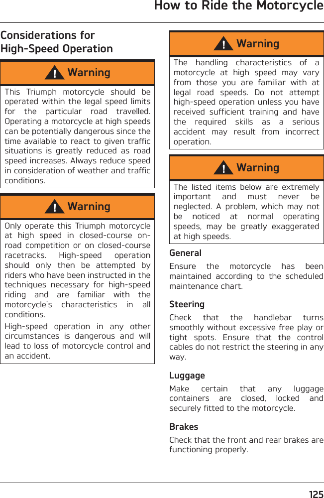 How to Ride the Motorcycle125Considerations for High-Speed OperationGeneralEnsure  the  motorcycle  has  beenmaintained  according  to  the  scheduledmaintenance chart.SteeringCheck  that  the  handlebar  turnssmoothly without excessive free play ortight  spots.  Ensure  that  the  controlcables do not restrict the steering in anyway.LuggageMake  certain  that  any  luggagecontainers  are  closed,  locked  andsecurely fitted to the motorcycle.BrakesCheck that the front and rear brakes arefunctioning properly.WarningThis  Triumph  motorcycle  should  beoperated within  the legal  speed  limitsfor  the  particular  road  travelled.Operating a motorcycle at high speedscan be potentially dangerous since thetime available to react to given trafficsituations  is  greatly  reduced  as  roadspeed increases. Always reduce speedin consideration of weather and trafficconditions.WarningOnly  operate  this  Triumph  motorcycleat  high  speed  in  closed-course  on-road  competition  or  on  closed-courseracetracks.  High-speed  operationshould  only  then  be  attempted  byriders who have been instructed in thetechniques  necessary  for  high-speedriding  and  are  familiar  with  themotorcycle&apos;s  characteristics  in  allconditions.High-speed  operation  in  any  othercircumstances  is  dangerous  and  willlead to loss of motorcycle control andan accident.WarningThe  handling  characteristics  of  amotorcycle  at  high  speed  may  varyfrom  those  you  are  familiar  with  atlegal  road  speeds.  Do  not  attempthigh-speed operation unless you havereceived  sufficient  training  and  havethe  required  skills  as  a  seriousaccident  may  result  from  incorrectoperation.WarningThe  listed  items  below  are  extremelyimportant  and  must  never  beneglected.  A  problem,  which  may  notbe  noticed  at  normal  operatingspeeds,  may  be  greatly  exaggeratedat high speeds.