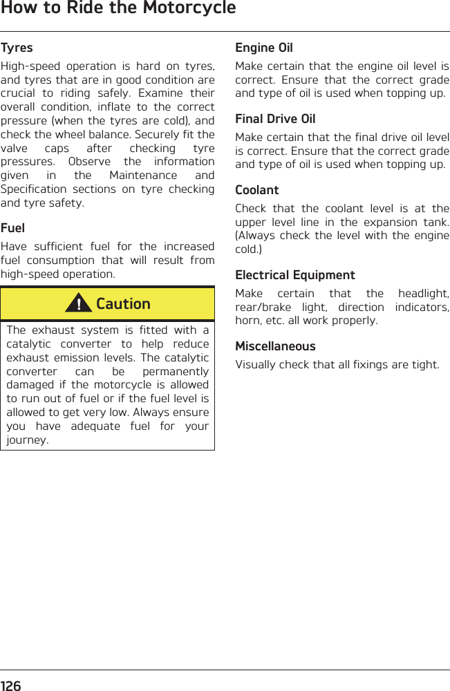 How to Ride the Motorcycle126TyresHigh-speed  operation  is  hard  on  tyres,and tyres that are in good condition arecrucial  to  riding  safely.  Examine  theiroverall  condition,  inflate  to  the  correctpressure (when  the tyres  are cold),  andcheck the wheel balance. Securely fit thevalve  caps  after  checking  tyrepressures.  Observe  the  informationgiven  in  the  Maintenance  andSpecification  sections  on  tyre  checkingand tyre safety.FuelHave  sufficient  fuel  for  the  increasedfuel  consumption  that  will  result  fromhigh-speed operation.Engine OilMake certain that  the engine oil level iscorrect.  Ensure  that  the  correct  gradeand type of oil is used when topping up. Final Drive OilMake certain that the final drive oil levelis correct. Ensure that the correct gradeand type of oil is used when topping up.CoolantCheck  that  the  coolant  level  is  at  theupper  level  line  in  the  expansion  tank.(Always check  the level  with the  enginecold.)Electrical EquipmentMake  certain  that  the  headlight,rear/brake  light,  direction  indicators,horn, etc. all work properly.MiscellaneousVisually check that all fixings are tight.CautionThe  exhaust  system  is  fitted  with  acatalytic  converter  to  help  reduceexhaust  emission  levels.  The  catalyticconverter  can  be  permanentlydamaged  if  the  motorcycle  is  allowedto run out of fuel or if the fuel level isallowed to get very low. Always ensureyou  have  adequate  fuel  for  yourjourney.