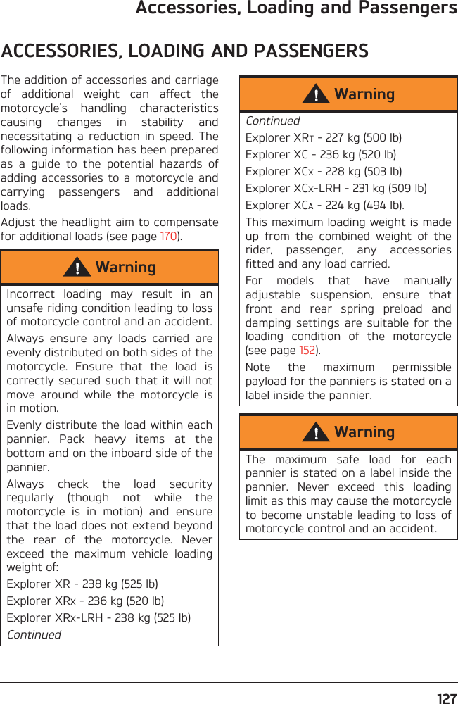 Accessories, Loading and Passengers127ACCESSORIES, LOADING AND PASSENGERSThe addition of accessories and carriageof  additional  weight  can  affect  themotorcycle&apos;s  handling  characteristicscausing  changes  in  stability  andnecessitating  a  reduction  in  speed.  Thefollowing information has been preparedas  a  guide  to  the  potential  hazards  ofadding  accessories to  a motorcycle  andcarrying  passengers  and  additionalloads.Adjust the headlight aim to compensatefor additional loads (see page 170).WarningIncorrect  loading  may  result  in  anunsafe riding condition leading to lossof motorcycle control and an accident.Always  ensure  any  loads  carried  areevenly distributed on both sides of themotorcycle.  Ensure  that  the  load  iscorrectly secured such that it will notmove  around  while  the  motorcycle  isin motion.Evenly distribute the load within eachpannier.  Pack  heavy  items  at  thebottom and on the inboard side of thepannier.Always  check  the  load  securityregularly  (though  not  while  themotorcycle  is  in  motion)  and  ensurethat the load does not extend beyondthe  rear  of  the  motorcycle.  Neverexceed  the  maximum  vehicle  loadingweight of:Explorer XR - 238 kg (525 lb)Explorer XRX - 236 kg (520 lb)Explorer XRX-LRH - 238 kg (525 lb)ContinuedWarningContinuedExplorer XRT - 227 kg (500 lb)Explorer XC - 236 kg (520 lb)Explorer XCX - 228 kg (503 lb)Explorer XCX-LRH - 231 kg (509 lb)Explorer XCA - 224 kg (494 lb).This maximum loading weight is madeup  from  the  combined  weight  of  therider,  passenger,  any  accessoriesfitted and any load carried.For  models  that  have  manuallyadjustable  suspension,  ensure  thatfront  and  rear  spring  preload  anddamping  settings  are  suitable  for  theloading  condition  of  the  motorcycle(see page 152).Note  the  maximum  permissiblepayload for the panniers is stated on alabel inside the pannier.WarningThe  maximum  safe  load  for  eachpannier is stated on a label inside thepannier.  Never  exceed  this  loadinglimit as this may cause the motorcycleto become unstable  leading to loss ofmotorcycle control and an accident.