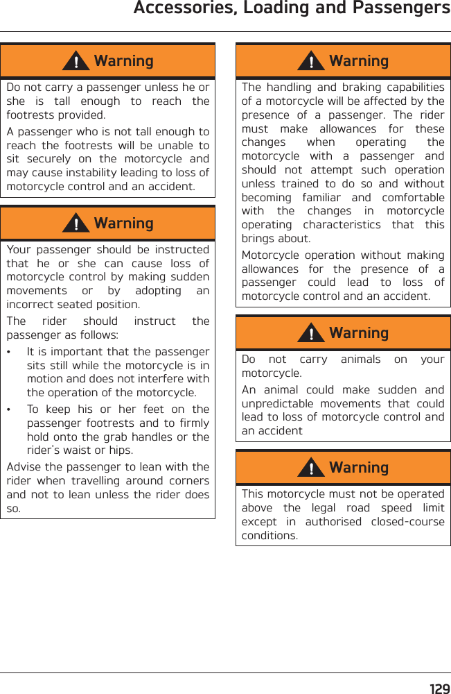 Accessories, Loading and Passengers129WarningDo not carry a passenger unless he orshe  is  tall  enough  to  reach  thefootrests provided.A passenger who is not tall enough toreach  the  footrests  will  be  unable  tosit  securely  on  the  motorcycle  andmay cause instability leading to loss ofmotorcycle control and an accident.WarningYour  passenger  should  be  instructedthat  he  or  she  can  cause  loss  ofmotorcycle control  by  making  suddenmovements  or  by  adopting  anincorrect seated position.The  rider  should  instruct  thepassenger as follows:• It is important that the passengersits still while the motorcycle is inmotion and does not interfere withthe operation of the motorcycle.• To  keep  his  or  her  feet  on  thepassenger  footrests  and  to firmlyhold onto the grab handles or therider&apos;s waist or hips.Advise the passenger to lean with therider  when  travelling  around  cornersand not to lean  unless the rider doesso.WarningThe  handling  and  braking  capabilitiesof a motorcycle will be affected by thepresence  of  a  passenger.  The  ridermust  make  allowances  for  thesechanges  when  operating  themotorcycle  with  a  passenger  andshould  not  attempt  such  operationunless  trained  to  do  so  and  withoutbecoming  familiar  and  comfortablewith  the  changes  in  motorcycleoperating  characteristics  that  thisbrings about.Motorcycle  operation  without  makingallowances  for  the  presence  of  apassenger  could  lead  to  loss  ofmotorcycle control and an accident.WarningDo  not  carry  animals  on  yourmotorcycle.An  animal  could  make  sudden  andunpredictable  movements  that  couldlead to loss of motorcycle control andan accidentWarningThis motorcycle must not be operatedabove  the  legal  road  speed  limitexcept  in  authorised  closed-courseconditions.