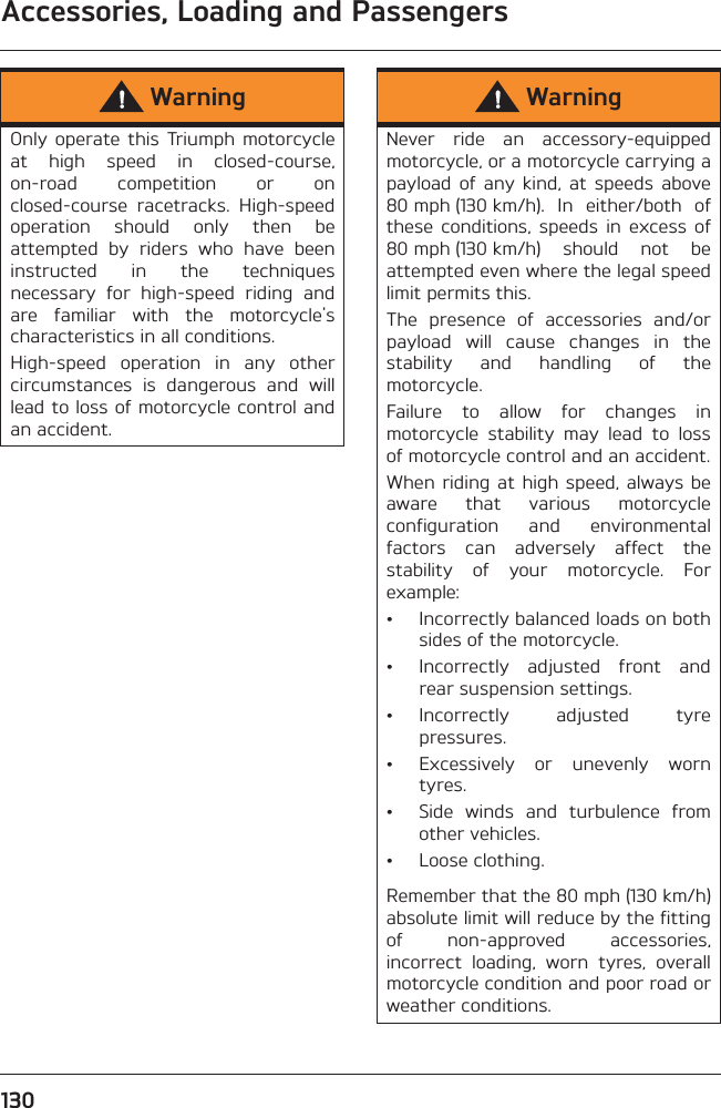 Accessories, Loading and Passengers130WarningOnly  operate  this  Triumph  motorcycleat  high  speed  in  closed-course,on-road  competition  or  onclosed-course  racetracks.  High-speedoperation  should  only  then  beattempted  by  riders  who  have  beeninstructed  in  the  techniquesnecessary  for  high-speed  riding  andare  familiar  with  the  motorcycle&apos;scharacteristics in all conditions.High-speed  operation  in  any  othercircumstances  is  dangerous  and  willlead to loss of motorcycle control andan accident.WarningNever  ride  an  accessory-equippedmotorcycle, or a motorcycle carrying apayload  of  any  kind,  at  speeds  above80 mph (130 km/h).  In  either/both  ofthese  conditions,  speeds  in  excess  of80 mph (130 km/h)  should  not  beattempted even where the legal speedlimit permits this.The  presence  of  accessories  and/orpayload  will  cause  changes  in  thestability  and  handling  of  themotorcycle. Failure  to  allow  for  changes  inmotorcycle  stability  may  lead  to  lossof motorcycle control and an accident.When riding at high  speed, always beaware  that  various  motorcycleconfiguration  and  environmentalfactors  can  adversely  affect  thestability  of  your  motorcycle.  Forexample:• Incorrectly balanced loads on bothsides of the motorcycle.• Incorrectly  adjusted  front  andrear suspension settings.• Incorrectly  adjusted  tyrepressures.• Excessively  or  unevenly  worntyres.• Side  winds  and  turbulence  fromother vehicles.• Loose clothing.Remember that the 80 mph (130 km/h)absolute limit will reduce by the fittingof  non-approved  accessories,incorrect  loading,  worn  tyres,  overallmotorcycle condition and poor road orweather conditions.