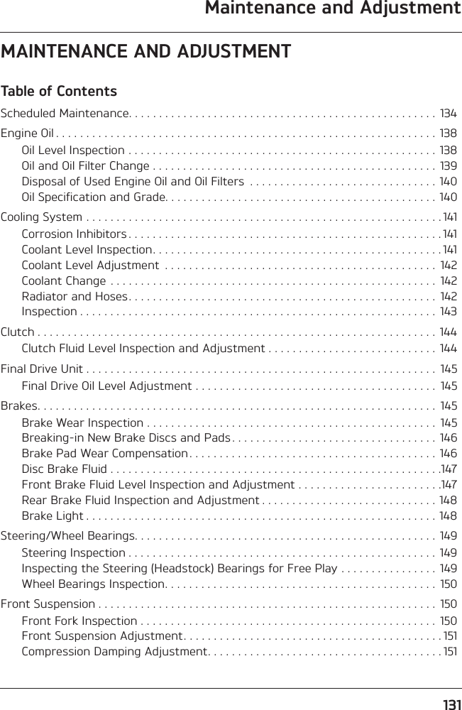 131Maintenance and AdjustmentMAINTENANCE AND ADJUSTMENTTable of ContentsScheduled Maintenance. . . . . . . . . . . . . . . . . . . . . . . . . . . . . . . . . . . . . . . . . . . . . . . . . . .  134Engine Oil . . . . . . . . . . . . . . . . . . . . . . . . . . . . . . . . . . . . . . . . . . . . . . . . . . . . . . . . . . . . . . .  138Oil Level Inspection . . . . . . . . . . . . . . . . . . . . . . . . . . . . . . . . . . . . . . . . . . . . . . . . . . .  138Oil and Oil Filter Change . . . . . . . . . . . . . . . . . . . . . . . . . . . . . . . . . . . . . . . . . . . . . . .  139Disposal of Used Engine Oil and Oil Filters  . . . . . . . . . . . . . . . . . . . . . . . . . . . . . . .  140Oil Specification and Grade. . . . . . . . . . . . . . . . . . . . . . . . . . . . . . . . . . . . . . . . . . . . . 140Cooling System . . . . . . . . . . . . . . . . . . . . . . . . . . . . . . . . . . . . . . . . . . . . . . . . . . . . . . . . . . . 141Corrosion Inhibitors . . . . . . . . . . . . . . . . . . . . . . . . . . . . . . . . . . . . . . . . . . . . . . . . . . . . 141Coolant Level Inspection. . . . . . . . . . . . . . . . . . . . . . . . . . . . . . . . . . . . . . . . . . . . . . . . 141Coolant Level Adjustment  . . . . . . . . . . . . . . . . . . . . . . . . . . . . . . . . . . . . . . . . . . . . .  142Coolant Change  . . . . . . . . . . . . . . . . . . . . . . . . . . . . . . . . . . . . . . . . . . . . . . . . . . . . . .  142Radiator and Hoses. . . . . . . . . . . . . . . . . . . . . . . . . . . . . . . . . . . . . . . . . . . . . . . . . . .  142Inspection . . . . . . . . . . . . . . . . . . . . . . . . . . . . . . . . . . . . . . . . . . . . . . . . . . . . . . . . . . .  143Clutch . . . . . . . . . . . . . . . . . . . . . . . . . . . . . . . . . . . . . . . . . . . . . . . . . . . . . . . . . . . . . . . . . .  144Clutch Fluid Level Inspection and Adjustment . . . . . . . . . . . . . . . . . . . . . . . . . . . .  144Final Drive Unit . . . . . . . . . . . . . . . . . . . . . . . . . . . . . . . . . . . . . . . . . . . . . . . . . . . . . . . . . .  145Final Drive Oil Level Adjustment . . . . . . . . . . . . . . . . . . . . . . . . . . . . . . . . . . . . . . . .  145Brakes. . . . . . . . . . . . . . . . . . . . . . . . . . . . . . . . . . . . . . . . . . . . . . . . . . . . . . . . . . . . . . . . . .  145Brake Wear Inspection . . . . . . . . . . . . . . . . . . . . . . . . . . . . . . . . . . . . . . . . . . . . . . . .  145Breaking-in New Brake Discs and Pads . . . . . . . . . . . . . . . . . . . . . . . . . . . . . . . . . .  146Brake Pad Wear Compensation. . . . . . . . . . . . . . . . . . . . . . . . . . . . . . . . . . . . . . . . .  146Disc Brake Fluid . . . . . . . . . . . . . . . . . . . . . . . . . . . . . . . . . . . . . . . . . . . . . . . . . . . . . . .147Front Brake Fluid Level Inspection and Adjustment . . . . . . . . . . . . . . . . . . . . . . . .147Rear Brake Fluid Inspection and Adjustment . . . . . . . . . . . . . . . . . . . . . . . . . . . . .  148Brake Light . . . . . . . . . . . . . . . . . . . . . . . . . . . . . . . . . . . . . . . . . . . . . . . . . . . . . . . . . . 148Steering/Wheel Bearings. . . . . . . . . . . . . . . . . . . . . . . . . . . . . . . . . . . . . . . . . . . . . . . . . .  149Steering Inspection . . . . . . . . . . . . . . . . . . . . . . . . . . . . . . . . . . . . . . . . . . . . . . . . . . .  149Inspecting the Steering (Headstock) Bearings for Free Play . . . . . . . . . . . . . . . .  149Wheel Bearings Inspection. . . . . . . . . . . . . . . . . . . . . . . . . . . . . . . . . . . . . . . . . . . . .  150Front Suspension . . . . . . . . . . . . . . . . . . . . . . . . . . . . . . . . . . . . . . . . . . . . . . . . . . . . . . . .  150Front Fork Inspection . . . . . . . . . . . . . . . . . . . . . . . . . . . . . . . . . . . . . . . . . . . . . . . . .  150Front Suspension Adjustment. . . . . . . . . . . . . . . . . . . . . . . . . . . . . . . . . . . . . . . . . . . 151Compression Damping Adjustment. . . . . . . . . . . . . . . . . . . . . . . . . . . . . . . . . . . . . . . 151