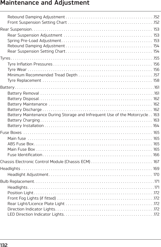 132Maintenance and AdjustmentRebound Damping Adjustment . . . . . . . . . . . . . . . . . . . . . . . . . . . . . . . . . . . . . . . . . .152Front Suspension Setting Chart . . . . . . . . . . . . . . . . . . . . . . . . . . . . . . . . . . . . . . . . .152Rear Suspension . . . . . . . . . . . . . . . . . . . . . . . . . . . . . . . . . . . . . . . . . . . . . . . . . . . . . . . . .  153Rear Suspension Adjustment  . . . . . . . . . . . . . . . . . . . . . . . . . . . . . . . . . . . . . . . . . .  153Spring Pre-Load Adjustment . . . . . . . . . . . . . . . . . . . . . . . . . . . . . . . . . . . . . . . . . . .  153Rebound Damping Adjustment . . . . . . . . . . . . . . . . . . . . . . . . . . . . . . . . . . . . . . . . .  154Rear Suspension Setting Chart . . . . . . . . . . . . . . . . . . . . . . . . . . . . . . . . . . . . . . . . .  154Tyres . . . . . . . . . . . . . . . . . . . . . . . . . . . . . . . . . . . . . . . . . . . . . . . . . . . . . . . . . . . . . . . . . . . .155Tyre Inflation Pressures . . . . . . . . . . . . . . . . . . . . . . . . . . . . . . . . . . . . . . . . . . . . . . .  156Tyre Wear . . . . . . . . . . . . . . . . . . . . . . . . . . . . . . . . . . . . . . . . . . . . . . . . . . . . . . . . . . .  156Minimum Recommended Tread Depth . . . . . . . . . . . . . . . . . . . . . . . . . . . . . . . . . . . .157Tyre Replacement . . . . . . . . . . . . . . . . . . . . . . . . . . . . . . . . . . . . . . . . . . . . . . . . . . . .  158Battery . . . . . . . . . . . . . . . . . . . . . . . . . . . . . . . . . . . . . . . . . . . . . . . . . . . . . . . . . . . . . . . . . . 161Battery Removal  . . . . . . . . . . . . . . . . . . . . . . . . . . . . . . . . . . . . . . . . . . . . . . . . . . . . . . 161Battery Disposal. . . . . . . . . . . . . . . . . . . . . . . . . . . . . . . . . . . . . . . . . . . . . . . . . . . . . .  162Battery Maintenance  . . . . . . . . . . . . . . . . . . . . . . . . . . . . . . . . . . . . . . . . . . . . . . . . .  162Battery Discharge . . . . . . . . . . . . . . . . . . . . . . . . . . . . . . . . . . . . . . . . . . . . . . . . . . . .  162Battery Maintenance During Storage and Infrequent Use of the Motorcycle . .  163Battery Charging . . . . . . . . . . . . . . . . . . . . . . . . . . . . . . . . . . . . . . . . . . . . . . . . . . . . .  163Battery Installation . . . . . . . . . . . . . . . . . . . . . . . . . . . . . . . . . . . . . . . . . . . . . . . . . . .  164Fuse Boxes  . . . . . . . . . . . . . . . . . . . . . . . . . . . . . . . . . . . . . . . . . . . . . . . . . . . . . . . . . . . . .  165Main fuse  . . . . . . . . . . . . . . . . . . . . . . . . . . . . . . . . . . . . . . . . . . . . . . . . . . . . . . . . . . .  165ABS Fuse Box . . . . . . . . . . . . . . . . . . . . . . . . . . . . . . . . . . . . . . . . . . . . . . . . . . . . . . . .  165Main Fuse Box . . . . . . . . . . . . . . . . . . . . . . . . . . . . . . . . . . . . . . . . . . . . . . . . . . . . . . .  165Fuse Identification . . . . . . . . . . . . . . . . . . . . . . . . . . . . . . . . . . . . . . . . . . . . . . . . . . . .  166Chassis Electronic Control Module (Chassis ECM) . . . . . . . . . . . . . . . . . . . . . . . . . . . . .  167Headlights . . . . . . . . . . . . . . . . . . . . . . . . . . . . . . . . . . . . . . . . . . . . . . . . . . . . . . . . . . . . . .  169Headlight Adjustment . . . . . . . . . . . . . . . . . . . . . . . . . . . . . . . . . . . . . . . . . . . . . . . . .  170Bulb Replacement. . . . . . . . . . . . . . . . . . . . . . . . . . . . . . . . . . . . . . . . . . . . . . . . . . . . . . . . . 171Headlights . . . . . . . . . . . . . . . . . . . . . . . . . . . . . . . . . . . . . . . . . . . . . . . . . . . . . . . . . . . . 171Position Light . . . . . . . . . . . . . . . . . . . . . . . . . . . . . . . . . . . . . . . . . . . . . . . . . . . . . . . . .172Front Fog Lights (if fitted)  . . . . . . . . . . . . . . . . . . . . . . . . . . . . . . . . . . . . . . . . . . . . . .172Rear Light/Licence Plate Light . . . . . . . . . . . . . . . . . . . . . . . . . . . . . . . . . . . . . . . . . .172Direction Indicator Lights. . . . . . . . . . . . . . . . . . . . . . . . . . . . . . . . . . . . . . . . . . . . . . .172LED Direction Indicator Lights. . . . . . . . . . . . . . . . . . . . . . . . . . . . . . . . . . . . . . . . . . .172