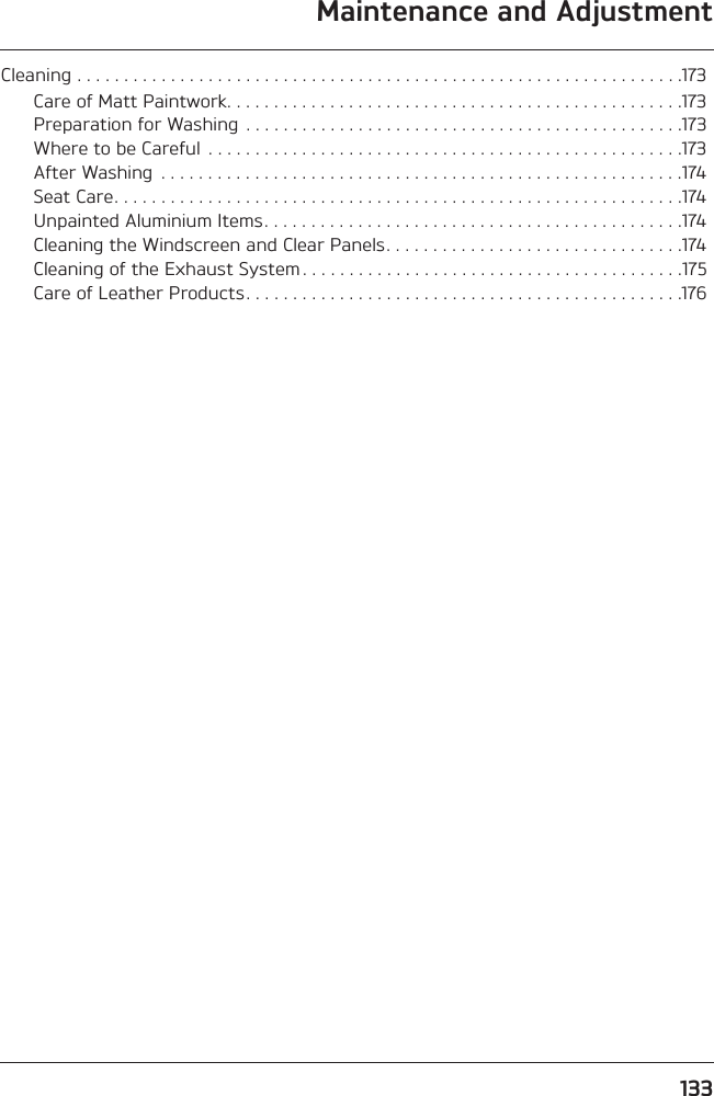 133Maintenance and AdjustmentCleaning . . . . . . . . . . . . . . . . . . . . . . . . . . . . . . . . . . . . . . . . . . . . . . . . . . . . . . . . . . . . . . . . .173Care of Matt Paintwork. . . . . . . . . . . . . . . . . . . . . . . . . . . . . . . . . . . . . . . . . . . . . . . . .173Preparation for Washing . . . . . . . . . . . . . . . . . . . . . . . . . . . . . . . . . . . . . . . . . . . . . . .173Where to be Careful  . . . . . . . . . . . . . . . . . . . . . . . . . . . . . . . . . . . . . . . . . . . . . . . . . . .173After Washing  . . . . . . . . . . . . . . . . . . . . . . . . . . . . . . . . . . . . . . . . . . . . . . . . . . . . . . . .174Seat Care. . . . . . . . . . . . . . . . . . . . . . . . . . . . . . . . . . . . . . . . . . . . . . . . . . . . . . . . . . . . .174Unpainted Aluminium Items. . . . . . . . . . . . . . . . . . . . . . . . . . . . . . . . . . . . . . . . . . . . .174Cleaning the Windscreen and Clear Panels. . . . . . . . . . . . . . . . . . . . . . . . . . . . . . . .174Cleaning of the Exhaust System . . . . . . . . . . . . . . . . . . . . . . . . . . . . . . . . . . . . . . . . .175Care of Leather Products. . . . . . . . . . . . . . . . . . . . . . . . . . . . . . . . . . . . . . . . . . . . . . .176