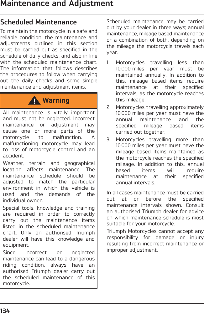 Maintenance and Adjustment134Scheduled MaintenanceTo maintain the motorcycle in a safe andreliable  condition,  the  maintenance  andadjustments  outlined  in  this  sectionmust  be  carried  out  as  specified  in  theschedule of daily checks, and also in linewith  the  scheduled  maintenance  chart.The  information  that  follows  describesthe  procedures  to follow  when  carryingout  the  daily  checks  and  some  simplemaintenance and adjustment items.Scheduled  maintenance  may  be  carriedout by your dealer in three ways; annualmaintenance, mileage based maintenanceor  a  combination  of  both,  depending  onthe mileage  the  motorcycle travels  eachyear.1. Motorcycles  travelling  less  than10,000 miles  per  year  must  bemaintained  annually.  In  addition  tothis,  mileage  based  items  requiremaintenance  at  their  specifiedintervals, as the motorcycle reachesthis mileage.2. Motorcycles travelling approximately10,000 miles per year must have theannual  maintenance  and  thespecified  mileage  based  itemscarried out together.3. Motorcycles  travelling  more  than10,000 miles per year must have themileage  based  items  maintained  asthe motorcycle reaches the specifiedmileage.  In  addition  to  this,  annualbased  items  will  requiremaintenance  at  their  specifiedannual intervals.In all cases maintenance must be carriedout  at  or  before  the  specifiedmaintenance  intervals  shown.  Consultan authorised Triumph dealer for adviceon which maintenance schedule is mostsuitable for your motorcycle.Triumph Motorcycles cannot accept anyresponsibility  for  damage  or  injuryresulting from incorrect maintenance orimproper adjustment.WarningAll  maintenance  is  vitally  importantand  must  not  be  neglected.  Incorrectmaintenance  or  adjustment  maycause  one  or  more  parts  of  themotorcycle  to  malfunction.  Amalfunctioning  motorcycle  may  leadto  loss  of  motorcycle  control  and  anaccident.Weather,  terrain  and  geographicallocation  affects  maintenance.  Themaintenance  schedule  should  beadjusted  to  match  the  particularenvironment  in  which  the  vehicle  isused  and  the  demands  of  theindividual owner.Special  tools,  knowledge  and  trainingare  required  in  order  to  correctlycarry  out  the  maintenance  itemslisted  in  the  scheduled  maintenancechart.  Only  an  authorised  Triumphdealer  will  have  this  knowledge  andequipment.Since  incorrect  or  neglectedmaintenance can lead to a dangerousriding  condition,  always  have  anauthorised  Triumph  dealer  carry  outthe  scheduled  maintenance  of  thismotorcycle.